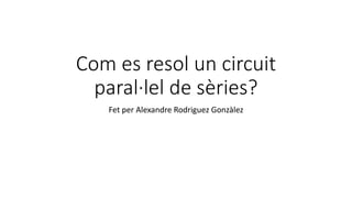 Com es resol un circuit
paral·lel de sèries?
Fet per Alexandre Rodriguez Gonzàlez
 