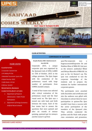 SAMVAAD-CoMES WEEKLY Page 1
DESIGNED AND DEVELOPED BY VOXPOPULI-PR CLUB, FOR QUERIES , PLEASE CONTACT US ON E-MAIL:PR.EVENTMGT@GMAIL.COM, MOBILE:9415649354,9452637004
CLUB ACTIVITIES
Deepika Maakan (MBA- IB,)&Anuranan K.
Kazi (BA-PB)
Corporado 2015, a unique
corporate quiz was organized by
the Quizzard club of UPES, CoMES
on 15th of October, 2015 at the
college premises. The Quiz began
with the conduction of the
preliminary round with large
number of participants from
COMES, kandoli campus.
A total of four teams was selected
after critical evaluation of the
preliminary round and the final
round went on. The Quiz was a
tensed one with back and forth
between the teams. Each of the
four teams had to answer the
questions that were quizzed and
after six rounds of intense
quizzing, quizzard got its winners
and the runner's up from
quiz.The.corporado was a
hugesuccesswithSuprotim De and
Shahbaz Khan of MBA OG 2nd year
as the winners andAnshul Mittal
and Dhivya Bharathi of MBA OG 1st
year as the 1st Runner's up .The
quiz was conducted to test the
corporate knowledge of the
students and to prepare the
students for further international
corporate quizzes.
The participants were awarded
with chocolates and certificates and
also the audience was gifted with
chocolates to attract them for more
participation in quizzes.The Quiz
wouldn’t have been a success with
the active participation of the
members of the Quizzard club.
They actively conducted the
prelims and the finals with proper
class orientation and promotion.
Inside stories
CLUB ACTIVITIES
1.Corporado- Quizzard Club
2.IPL Bidding-PR Club
3.Basketball Tournament- Sports Club
4.Digital Dancing- GEMS
5.Selfie Mudra- HR Club
6.Abhinay- Sanskriti
DEPARTMENTAL &DOMAIN
CLUBACTIVITIES,GUEST LECTURES
1. Department of Power &
Infrastructure : Public Private
Participation
2. Department of Energy Economics :
Artificial Neural network
CORPORADO BY QUIZZARD
 