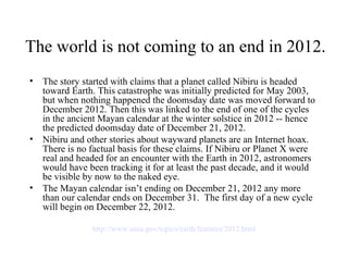 The world is not coming to an end in 2012.
•   The story started with claims that a planet called Nibiru is headed
    toward Earth. This catastrophe was initially predicted for May 2003,
    but when nothing happened the doomsday date was moved forward to
    December 2012. Then this was linked to the end of one of the cycles
    in the ancient Mayan calendar at the winter solstice in 2012 -- hence
    the predicted doomsday date of December 21, 2012.
•   Nibiru and other stories about wayward planets are an Internet hoax.
    There is no factual basis for these claims. If Nibiru or Planet X were
    real and headed for an encounter with the Earth in 2012, astronomers
    would have been tracking it for at least the past decade, and it would
    be visible by now to the naked eye.
•   The Mayan calendar isn’t ending on December 21, 2012 any more
    than our calendar ends on December 31. The first day of a new cycle
    will begin on December 22, 2012.

                http://www.nasa.gov/topics/earth/features/2012.html
 