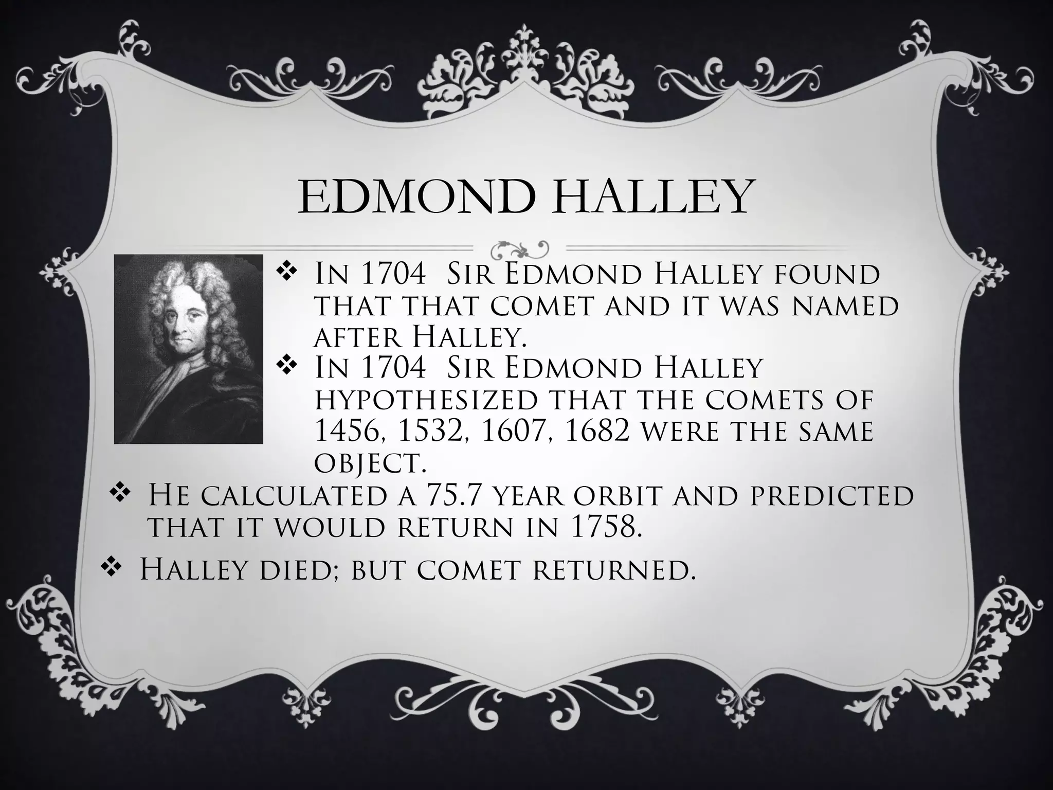 EDMOND HALLEY
           In 1704 Sir Edmond Halley found
            that that comet and it was named
            after Halley.
           In 1704 Sir Edmond Halley
            hypothesized that the comets of
            1456, 1532, 1607, 1682 were the same
            object.
 He calculated a 75.7 year orbit and predicted
  that it would return in 1758.
 Halley died; but comet returned.
 