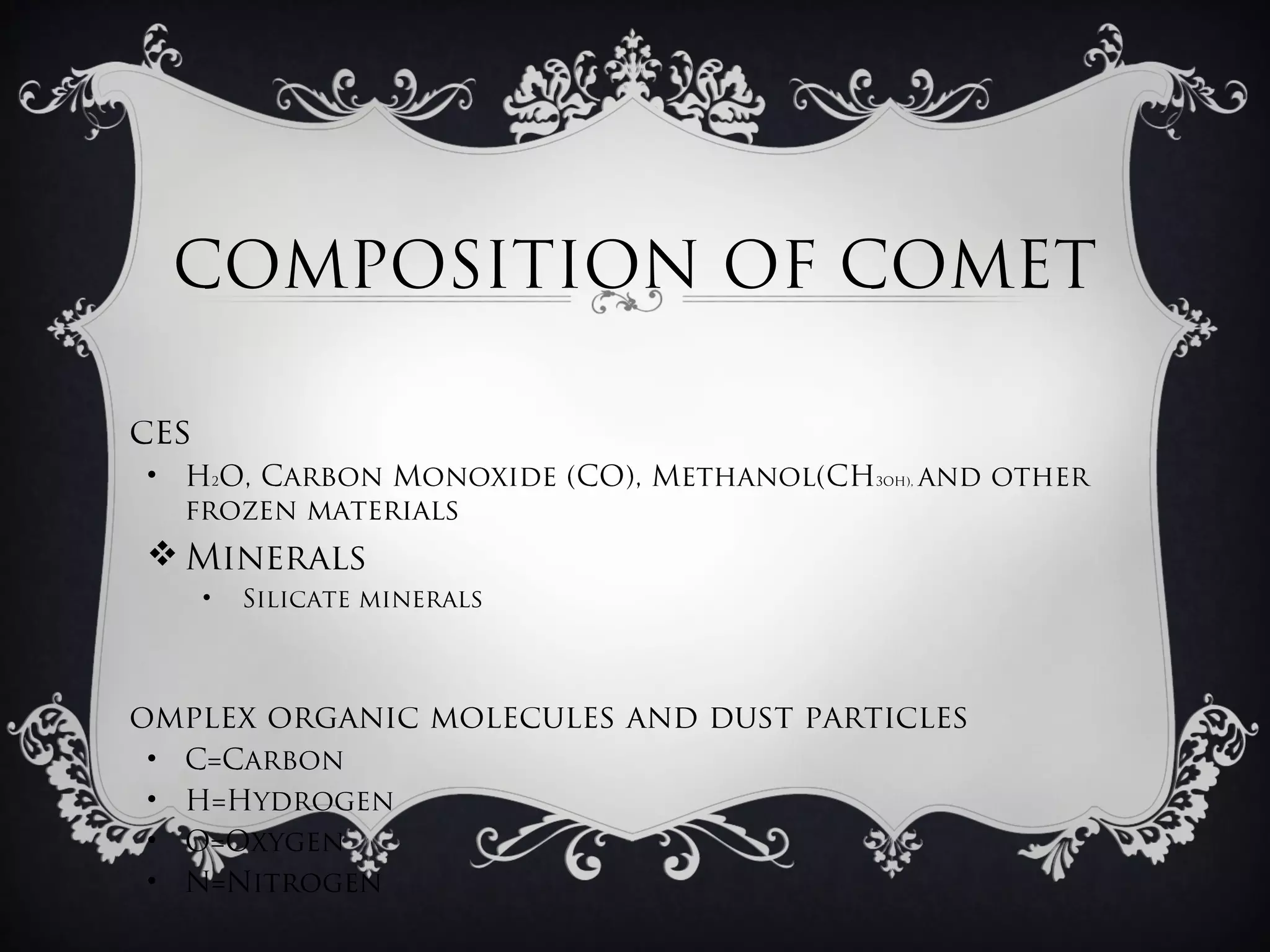 COMPOSITION OF COMET

ces
• H2O, Carbon Monoxide (CO), Methanol(CH3OH), and other
  frozen materials
 Minerals
      •   Silicate minerals



omplex organic molecules and dust particles
•   C=Carbon
•   H=Hydrogen
•   O=Oxygen
•   N=Nitrogen
 