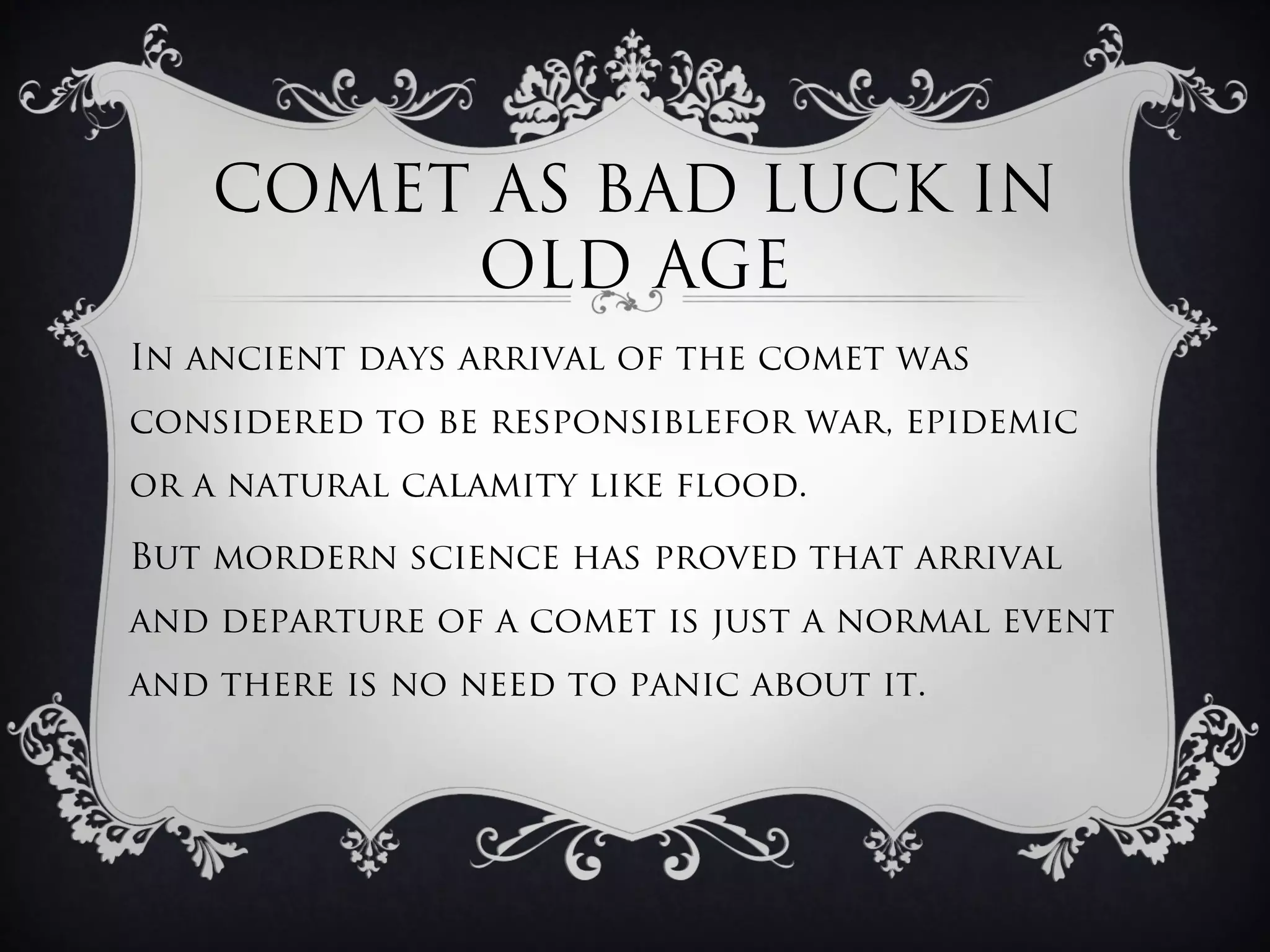 COMET AS BAD LUCK IN
         OLD AGE
In ancient days arrival of the comet was
considered to be responsiblefor war, epidemic
or a natural calamity like flood.

But mordern science has proved that arrival
and departure of a comet is just a normal event
and there is no need to panic about it.
 