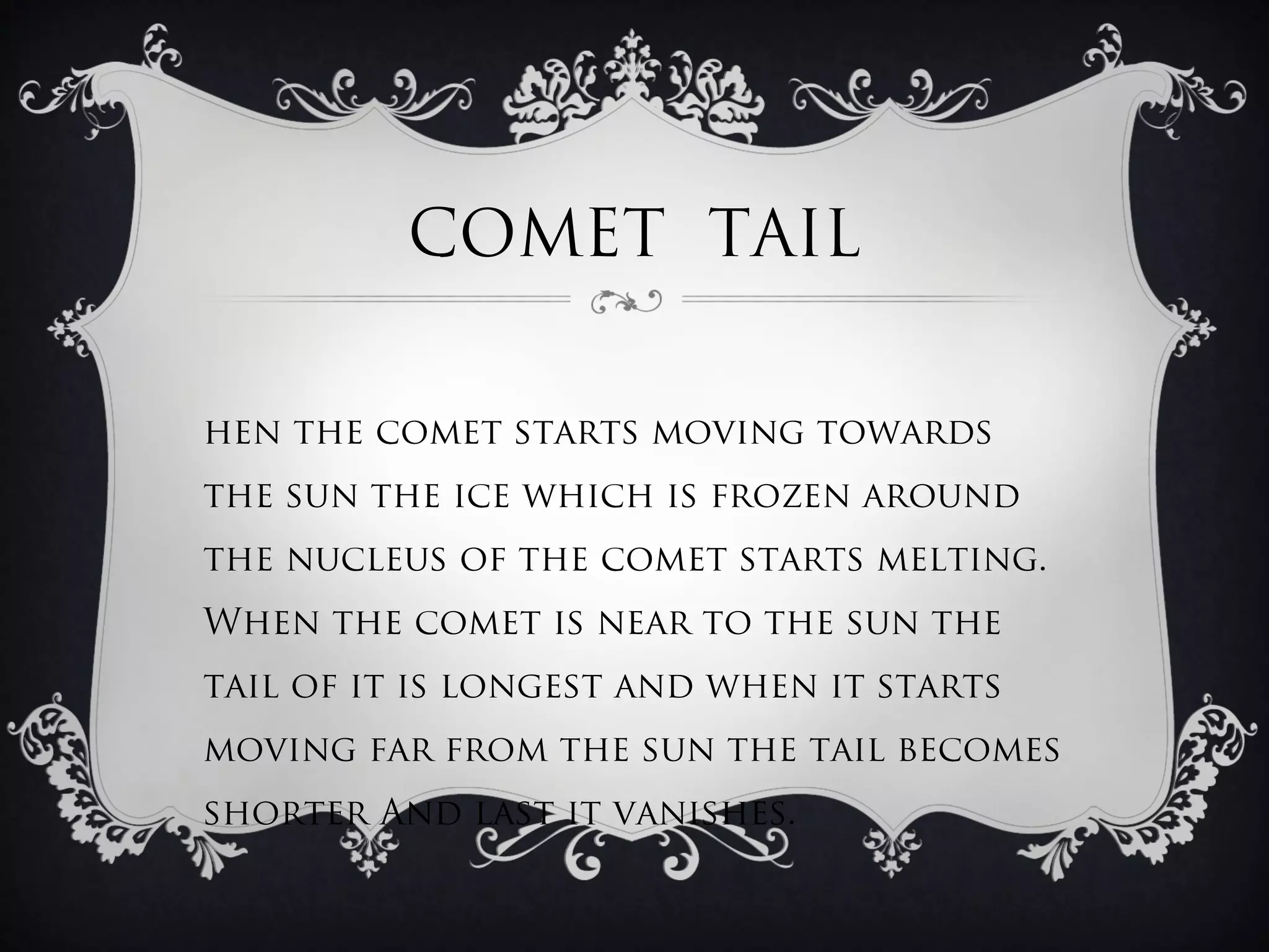 COMET TAIL

hen the comet starts moving towards
the sun the ice which is frozen around
the nucleus of the comet starts melting.
When the comet is near to the sun the
tail of it is longest and when it starts
moving far from the sun the tail becomes
shorter And last it vanishes.
 