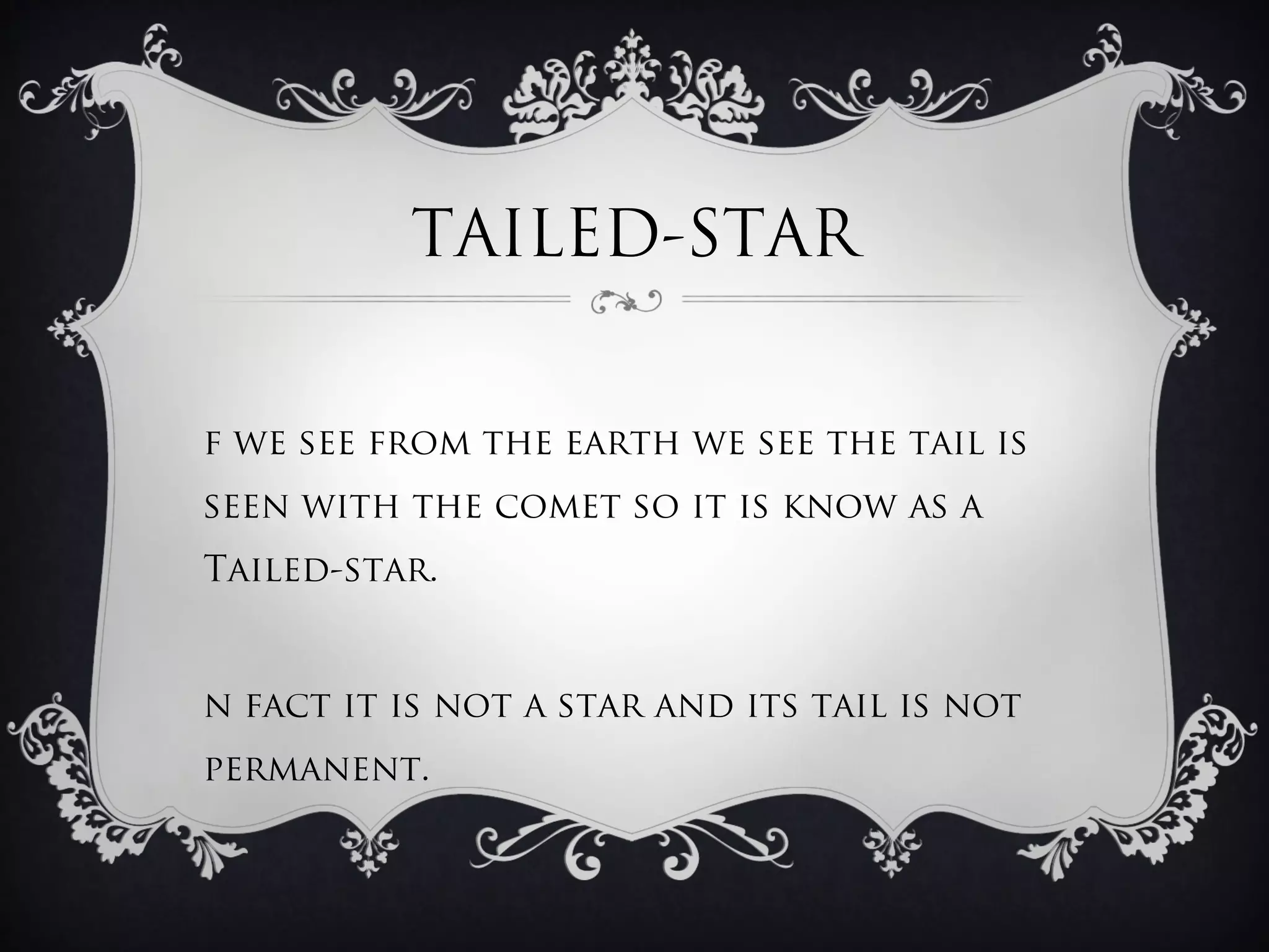 TAILED-STAR


f we see from the earth we see the tail is
seen with the comet so it is know as a
Tailed-star.


n fact it is not a star and its tail is not
permanent.
 