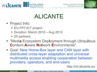 ALICANTE
 Project Info:
     EU FP7-ICT project
     Duration: March 2010 – Aug 2013
     20 partners
 "Media Ecosystem Deployment through Ubiquitous
  Content-Aware Network Environments"
 Goal: New Home-Box layer and CAN layer with
  distributed cross-layer adaptation and universal
  multimedia access enabling cooperation between
  providers, operators, and end-users
                                                                    http://ict-alicante.eu
  Michael Grafl   Scalable Video Coding in Content-Aware Networks               4
 