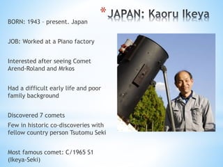 *BORN: 1943 – present. Japan
JOB: Worked at a Piano factory
Interested after seeing Comet
Arend-Roland and Mrkos
Had a dif...