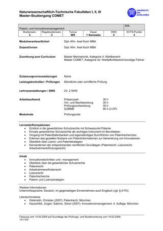 Naturwissenschaftlich-Technische Fakultäten I, II, III
Master-Studiengang COMET

                                                                                       Abk.
Patent- und Innovationsmanagement
  Studiensem.     Regelstudiensem.       Turnus           Dauer             SWS         ECTS-Punkte
         3                3               WS            1 Semester           2                3

Modulverantwortliche/r               Dipl.-Kfm. Axel Koch MBA

Dozent/inn/en                        Dipl.-Kfm. Axel Koch MBA


Zuordnung zum Curriculum             Master Mechatronik, Kategorie 4: Wahlbereich
                                     Master COMET, Kategorie 4d: Wahlpflichtbereich/sonstige Fächer




Zulassungsvoraussetzungen            Keine

Leistugskontrollen / Prüfungen       Mündliche oder schriftliche Prüfung


Lehrveranstaltungen / SWS            2V, 2 SWS


Arbeitsaufwand                       Präsenzzeit                     30 h
                                     Vor- und Nachbereitung          30 h
                                     Prüfungsvorbereitung            30 h
                                     SUMME                           90 h (3 CP)

Modulnote                            Prüfungsnote


Lernziele/Kompetenzen
   • Einblick in die gewerblichen Schutzrechte mit Schwerpunkt Patente
   • Einsatz gewerblicher Schutzrechte als wichtiges Instrument im Berufsleben
   • Umgang mit Patentdatenbanken und eigenständiges Durchführen von Patentrecherchen
   • Erlernen des gezielten Nutzens von Patentinformationen zur Generierung von Innovationen
   • Überblick über Lizenz- und Patentstrategien
   • Kennenlernen der entsprechenden rechtlichen Grundlagen (Patentrecht, Lizenzrecht,
       Arbeitnehmererfindungsrecht)

Inhalt
    •    Innovationstechniken und –management
    •    Überblick über die gewerblichen Schutzrechte
    •    Patentrecht
    •    Arbeitnehmererfinderrecht
    •    Lizenzrecht
    •    Patentrecherche
    •    Patent- und Lizenzstrategien

Weitere Informationen
Unterrichtssprache: Deutsch; im gegenseitigen Einvernehmen auch Englisch (vgl. § 8 PO)

Literaturhinweise:
     • Osterrieth, Christian (2007): Patentrecht, München.
     • Hauschildt, Jürgen; Salomo, Sören (2007): Innovationsmanagement, 4. Auflage, München.



Fassung vom 14.04.2009 auf Grundlage der Prüfungs- und Studienordnung vom 19.03.2009
101/103
 
