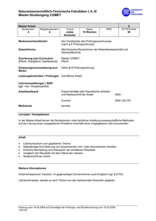 Naturwissenschaftlich-Technische Fakultäten I, II, III
Master-Studiengang COMET


Master-Arbeit                                                                                  Z
    Studiensem.    Regelstudiensem.      Turnus           Dauer             SWS           ECTS-Punkte
         4                 4             Jedes         15 Wochen                              30
                                        Semester

Modulverantwortliche/r                Der Vorsitzende des Prüfungsausschusses
                                      (nach § 6 Prüfungsordnung)

Dozent/inn/en                         Alle Dozenten/Dozentinnen der Materialwissenschaft und
                                      Werkstofftechnik

Zuordnung zum Curriculum              Master COMET,
[Pflicht, Wahlpflicht, Wahlbereich]   Pflicht

Zulassungsvoraussetzung zum           Siehe §18 Prüfungsordnung
Modul
Leistungskontrollen / Prüfungen Schriftliche Arbeit

Lehrveranstaltungen / SWS
[ggf. max. Gruppengröße]

Arbeitsaufwand                        Experimentelle oder theoretische Arbeiten
                                      und Niederschrift der Arbeit                 900h

                                      Summe:                                       900h (30 CP)

Modulnote                             benotet


Lernziele / Kompetenzen

In der Master-Arbeit lernen die Studierenden unter fachlicher Anleitung wissenschaftliche Methoden
auf die Lösung eines vorgegebenen Problems innerhalb einer vorgegebenen Zeit anzuwenden.




Inhalt

•    Literaturstudium zum gegebenen Thema
•    Selbständige Durchführung von Experimenten und / oder theoretischen Arbeiten
•    Kritische Beurteilung und Diskussion der erhaltenen Resultate
•    Vergleich der Resultate mit dem Stand der Literatur
•    Niederschrift der Arbeit



Weitere Informationen

Unterrichtssprache: Deutsch, im gegenseitigen Einvernehmen auch Englisch (vgl. § 8 PO)

Literaturhinweise: werden je nach Thema von den betreuenden Dozenten gegeben




Fassung vom 14.04.2009 auf Grundlage der Prüfungs- und Studienordnung vom 19.03.2009
103/103
 