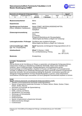 Naturwissenschaftlich-Technische Fakultäten I, II, III
Master-Studiengang COMET


Spanende und abtragende Fertigungsverfahren                                                 SpanF
  Studiensem.    Regelstudiensem.      Turnus             Dauer             SWS          ECTS-Punkte
        3                  3             jährlich      1 Semester            2                3

Modulverantwortliche/r                Bähre

Dozent/inn/en                         Bähre

Zuordnung zum Curriculum              Master COMET, MATERIALWISSENSCHAFTEN,
[Pflicht, Wahlpflicht, Wahlbereich]   WERKSTOFFTECHNIK
                                      Wahlpflicht

Zulassungsvoraussetzung               zum Modul:
                                      keine
                                      zur Prüfung:
                                      Erfolgreiche Bearbeitung der Übungsaufgaben
                                       (Bekanntgabe des Modus zu Beginn der Vorlesung)

Leistungskontrollen / Prüfungen Schriftliche oder mündliche Prüfungen
                                (Bekanntgabe des Modus zu Beginn der Vorlesung)

Lehrveranstaltungen / SWS             SpanF Spanende und Abtragende Fertigungsverfahren (2V im
[ggf. max. Gruppengröße]              WS)

Arbeitsaufwand                        SPanF 15 Wochen, 3 SWS                           30 h
                                      Vor- und Nachbereitung, Prüfung                  60 h
                                                                                 zus. 90 h (3 CP)
Modulnote                             Einzelprüfung


Lernziele / Kompetenzen
SpanF
Ziel des Moduls ist die Vermittlung von Wissen zu spanenden und abtragenden Fertigungsverfahren,
insbesondere mit Bezug zur Bearbeitung metallischer Werkstoffe. Neben einem Überblick über
Verfahren, deren Funktionsprinzipien, Auslegungskriterien und Einsatzbereiche werden
Zusammenhänge von Einflussgrößen, Ursachen im Prozess und Wirkungen an Prozesselementen
vermittelt. Im Mittelpunkt der vertiefenden Betrachtungen stehen spanende Verfahren mit geometrisch
bestimmter Schneide. Die Lehrveranstaltung befähigt die Studenten, verschiedene spanende und
abtragende Fertigungsverfahren mit ihren Haupteinflussgrößen zu kennen, sowie entsprechend
verschiedenen Anforderungen auszuwählen und durch geeignete Parameterwahl anpassen zu können.

Inhalt
SpanF Vorlesung Spanende und abtragende Fertigungsverfahren (3 CP):
• Überblick und Einsatzbereiche trennender Fertigungsverfahren
• Spanen mit geometrisch bestimmter Schneide, u.a. Drehen, Bohren, Reiben, Senken, Fräsen,
   Hobeln, Stoßen, Räumen
• Geometrie und Kinematik der Spanentstehung
• Spanart und Spanform
• Kräfte, Leistung und Wärme
• Standkriterien und Verschleiß
• Werkzeuge und Schneidstoffe
• Zerspanbarkeit
• Kühlschmierstoffe
• Spanen mit geometrisch unbestimmter Schneide
• Elektrochemisches Abtragen
• Funkenerosion



Fassung vom 14.04.2009 auf Grundlage der Prüfungs- und Studienordnung vom 19.03.2009
11/103
 