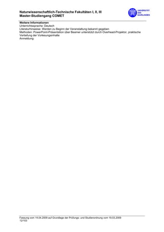 Naturwissenschaftlich-Technische Fakultäten I, II, III
Master-Studiengang COMET

Weitere Informationen
Unterrichtssprache: Deutsch
Literaturhinweise: Werden zu Beginn der Veranstaltung bekannt gegeben
Methoden: PowerPoint-Präsentation über Beamer unterstützt durch Overhead-Projektor, praktische
Vertiefung der Vorlesungsinhalte
Anmeldung:




Fassung vom 14.04.2009 auf Grundlage der Prüfungs- und Studienordnung vom 19.03.2009
12/103
 