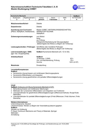 Naturwissenschaftlich-Technische Fakultäten I, II, III
Master-Studiengang COMET


Numerische Mechanik                                                                         NuMech
  Studiensem.   Regelstudiensem.         Turnus           Dauer            SWS             ECTS-Punkte
       3                  3             jährlich       1 Semester            3                  4

Modulverantwortliche/r                Diebels
Dozent/inn/en                         Diebels
Zuordnung zum Curriculum              Master COMET, MATERIALWISSENSCHAFTEN,
[Pflicht, Wahlpflicht, Wahlbereich]   WERKSTOFFTECHNIK
                                      Wahlpflicht

Zulassungsvoraussetzungen             zum Modul:
                                      keine
                                      zur Prüfung:
                                      Erfolgreiche Bearbeitung der Übungsaufgaben
                                       (Bekanntgabe des Modus zu Beginn der Vorlesung)
Leistungskontrollen / Prüfungen Schriftliche oder mündliche Prüfungen
                                (Bekanntgabe des Modus zu Beginn der Vorlesung)

Lehrveranstaltungen / SWS             NuMech Numerische Mechanik (2V, 1Ü im SS)
[ggf. max. Gruppengröße]

Arbeitsaufwand                        NuMech:
                                      15 Wochen, 3 SWS                                  45 h
                                      Vor- und Nachbereitung, Prüfung                   75 h
                                      Summe                                            120 h (4 CP)
Modulnote                             Einzelprüfung

Lernziele/Kompetenzen
NuMech
• Numerische Lösung linearer und nichtlinearer Gleichungssysteme
• Numerische Differentiation und Integration
• Numerische Lösung gewöhnlicher und partieller Differentialgleichungen




Inhalt
NuMech Vorlesung und Übung Numerische Mechanik (4 CP):
• Behandlung linearer und nichtlinearer Gleichungen
• Methoden der numerischen Differentiation und Integration von Funktionen
• Lösungsmethoden für gewöhnliche Differentialgleichungen (Differenzenmethode, Runge-Kutta-
   Methoden)
• Lösungsmethoden für partielle Differentialgleichungen (Finite Differenzen, Finite Volumen, Finite
   Elemente)

Weitere Informationen
Unterrichtssprache: Deutsch
Literaturhinweise: Werden zu Beginn der Veranstaltung bekannt gegeben
NuMech:
Skripten zur Vorlesung
P. Haupt: Continuum Mechanics and Theory of Materials, Springer
Methoden:
Anmeldung:




Fassung vom 14.04.2009 auf Grundlage der Prüfungs- und Studienordnung vom 19.03.2009
13/103
 