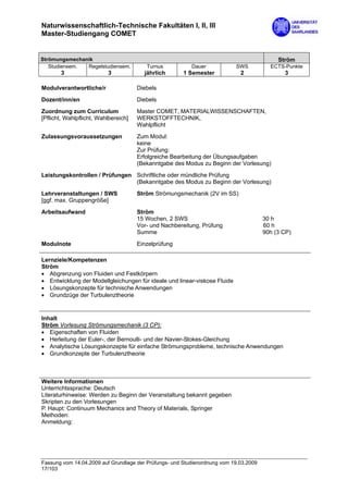 Naturwissenschaftlich-Technische Fakultäten I, II, III
Master-Studiengang COMET


Strömungsmechanik                                                                           Ström
   Studiensem. Regelstudiensem.          Turnus           Dauer            SWS           ECTS-Punkte
       3                  3             jährlich       1 Semester            2                3

Modulverantwortliche/r                Diebels
Dozent/inn/en                         Diebels
Zuordnung zum Curriculum              Master COMET, MATERIALWISSENSCHAFTEN,
[Pflicht, Wahlpflicht, Wahlbereich]   WERKSTOFFTECHNIK,
                                      Wahlpflicht

Zulassungsvoraussetzungen             Zum Modul:
                                      keine
                                      Zur Prüfung:
                                      Erfolgreiche Bearbeitung der Übungsaufgaben
                                      (Bekanntgabe des Modus zu Beginn der Vorlesung)
Leistungskontrollen / Prüfungen Schriftliche oder mündliche Prüfung
                                (Bekanntgabe des Modus zu Beginn der Vorlesung)

Lehrveranstaltungen / SWS             Ström Strömungsmechanik (2V im SS)
[ggf. max. Gruppengröße]

Arbeitsaufwand                        Ström
                                      15 Wochen, 2 SWS                                 30 h
                                      Vor- und Nachbereitung, Prüfung                  60 h
                                      Summe                                            90h (3 CP)
Modulnote                             Einzelprüfung

Lernziele/Kompetenzen
Ström
• Abgrenzung von Fluiden und Festkörpern
• Entwicklung der Modellgleichungen für ideale und linear-viskose Fluide
• Lösungskonzepte für technische Anwendungen
• Grundzüge der Turbulenztheorie


Inhalt
Ström Vorlesung Strömungsmechanik (3 CP):
• Eigenschaften von Fluiden
• Herleitung der Euler-, der Bernoulli- und der Navier-Stokes-Gleichung
• Analytische Lösungskonzepte für einfache Strömungsprobleme, technische Anwendungen
• Grundkonzepte der Turbulenztheorie



Weitere Informationen
Unterrichtssprache: Deutsch
Literaturhinweise: Werden zu Beginn der Veranstaltung bekannt gegeben
Skripten zu den Vorlesungen
P. Haupt: Continuum Mechanics and Theory of Materials, Springer
Methoden:
Anmeldung:




Fassung vom 14.04.2009 auf Grundlage der Prüfungs- und Studienordnung vom 19.03.2009
17/103
 