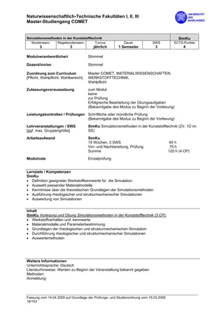 Naturwissenschaftlich-Technische Fakultäten I, II, III
Master-Studiengang COMET


Simulationsmethoden in der Kunststofftechnik                                                SimKu
  Studiensem.    Regelstudiensem.       Turnus            Dauer             SWS           ECTS-Punkte
        3                  3             jährlich      1 Semester            3                 4

Modulverantwortliche/r                Stommel

Dozent/inn/en                         Stommel

Zuordnung zum Curriculum              Master COMET, MATERIALWISSENSCHAFTEN,
[Pflicht, Wahlpflicht, Wahlbereich]   WERKSTOFFTECHNIK,
                                      Wahlpflicht
Zulassungsvoraussetzung               zum Modul:
                                      keine
                                      zur Prüfung:
                                      Erfolgreiche Bearbeitung der Übungsaufgaben
                                      (Bekanntgabe des Modus zu Beginn der Vorlesung)

Leistungskontrollen / Prüfungen Schriftliche oder mündliche Prüfung
                                (Bekanntgabe des Modus zu Beginn der Vorlesung)
Lehrveranstaltungen / SWS             SimKu Simulationsmethoden in der Kunststofftechnik (2V, 1Ü im
[ggf. max. Gruppengröße]              SS)

Arbeitsaufwand                        SimKu
                                      15 Wochen, 3 SWS                                 45 h
                                      Vor- und Nachbereitung, Prüfung                   75 h
                                      Summe                                            120 h (4 CP)

Modulnote                             Einzelprüfung


Lernziele / Kompetenzen
SimKu
• Definition geeigneter Werkstoffkennwerte für die Simulation
• Auswahl passender Materialmodelle
• Kenntnisse über die theoretischen Grundlagen der Simulationsmethoden
• Ausführung rheologischer und strukturmechanischer Simulationen
• Auswertung von Simulationen


Inhalt
SimKu Vorlesung und Übung Simulationsmethoden in der Kunststofftechnik (3 CP):
• Werkstoffverhalten und -kennwerte
• Materialmodelle und Parameterbestimmung
• Grundlagen der rheologischen und strukturmechanischen Simulation
• Durchführung rheologischer und strukturmechanischer Simulationen
• Auswertemethoden




Weitere Informationen
Unterrichtssprache: Deutsch
Literaturhinweise: Werden zu Beginn der Veranstaltung bekannt gegeben
Methoden:
Anmeldung:




Fassung vom 14.04.2009 auf Grundlage der Prüfungs- und Studienordnung vom 19.03.2009
18/103
 