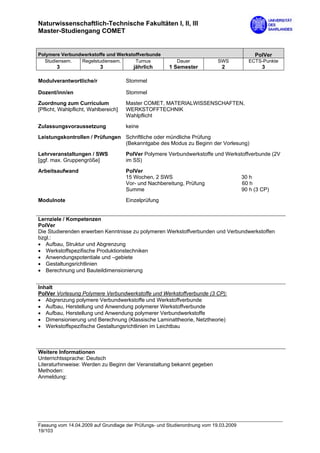 Naturwissenschaftlich-Technische Fakultäten I, II, III
Master-Studiengang COMET


Polymere Verbundwerkstoffe und Werkstoffverbunde                                            PolVer
  Studiensem.   Regelstudiensem.      Turnus              Dauer             SWS          ECTS-Punkte
        3                  3             jährlich      1 Semester            2                 3

Modulverantwortliche/r                Stommel

Dozent/inn/en                         Stommel

Zuordnung zum Curriculum              Master COMET, MATERIALWISSENSCHAFTEN,
[Pflicht, Wahlpflicht, Wahlbereich]   WERKSTOFFTECHNIK
                                      Wahlpflicht

Zulassungsvoraussetzung               keine

Leistungskontrollen / Prüfungen Schriftliche oder mündliche Prüfung
                                (Bekanntgabe des Modus zu Beginn der Vorlesung)

Lehrveranstaltungen / SWS             PolVer Polymere Verbundwerkstoffe und Werkstoffverbunde (2V
[ggf. max. Gruppengröße]              im SS)

Arbeitsaufwand                        PolVer
                                      15 Wochen, 2 SWS                                 30 h
                                      Vor- und Nachbereitung, Prüfung                  60 h
                                      Summe                                            90 h (3 CP)
Modulnote                             Einzelprüfung


Lernziele / Kompetenzen
PolVer
Die Studierenden erwerben Kenntnisse zu polymeren Werkstoffverbunden und Verbundwerkstoffen
bzgl.:
• Aufbau, Struktur und Abgrenzung
• Werkstoffspezifische Produktionstechniken
• Anwendungspotentiale und –gebiete
• Gestaltungsrichtlinien
• Berechnung und Bauteildimensionierung


Inhalt
PolVer Vorlesung Polymere Verbundwerkstoffe und Werkstoffverbunde (3 CP):
• Abgrenzung polymere Verbundwerkstoffe und Werkstoffverbunde
• Aufbau, Herstellung und Anwendung polymerer Werkstoffverbunde
• Aufbau, Herstellung und Anwendung polymerer Verbundwerkstoffe
• Dimensionierung und Berechnung (Klassische Laminattheorie, Netztheorie)
• Werkstoffspezifische Gestaltungsrichtlinien im Leichtbau



Weitere Informationen
Unterrichtssprache: Deutsch
Literaturhinweise: Werden zu Beginn der Veranstaltung bekannt gegeben
Methoden:
Anmeldung:




Fassung vom 14.04.2009 auf Grundlage der Prüfungs- und Studienordnung vom 19.03.2009
19/103
 