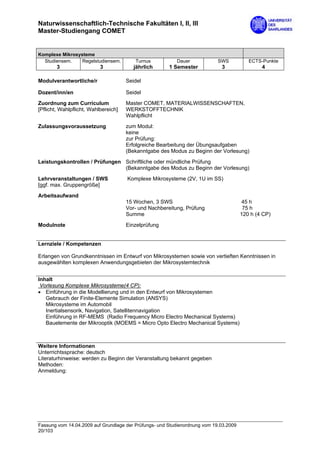 Naturwissenschaftlich-Technische Fakultäten I, II, III
Master-Studiengang COMET


Komplexe Mikrosysteme
  Studiensem.    Regelstudiensem.        Turnus           Dauer             SWS           ECTS-Punkte
        3                  3             jährlich      1 Semester            3                 4

Modulverantwortliche/r                Seidel

Dozent/inn/en                         Seidel

Zuordnung zum Curriculum              Master COMET, MATERIALWISSENSCHAFTEN,
[Pflicht, Wahlpflicht, Wahlbereich]   WERKSTOFFTECHNIK
                                      Wahlpflicht

Zulassungsvoraussetzung               zum Modul:
                                      keine
                                      zur Prüfung:
                                      Erfolgreiche Bearbeitung der Übungsaufgaben
                                      (Bekanntgabe des Modus zu Beginn der Vorlesung)

Leistungskontrollen / Prüfungen Schriftliche oder mündliche Prüfung
                                (Bekanntgabe des Modus zu Beginn der Vorlesung)

Lehrveranstaltungen / SWS             Komplexe Mikrosysteme (2V, 1U im SS)
[ggf. max. Gruppengröße]

Arbeitsaufwand
                                      15 Wochen, 3 SWS                                 45 h
                                      Vor- und Nachbereitung, Prüfung                   75 h
                                      Summe                                            120 h (4 CP)

Modulnote                             Einzelprüfung


Lernziele / Kompetenzen

Erlangen von Grundkenntnissen im Entwurf von Mikrosystemen sowie von vertieften Kenntnissen in
ausgewählten komplexen Anwendungsgebieten der Mikrosystemtechnik


Inhalt
 Vorlesung Komplexe Mikrosysteme(4 CP):
• Einführung in die Modellierung und in den Entwurf von Mikrosystemen
   Gebrauch der Finite-Elemente Simulation (ANSYS)
   Mikrosysteme im Automobil
   Inertialsensorik, Navigation, Satellitennavigation
   Einführung in RF-MEMS (Radio Frequency Micro Electro Mechanical Systems)
   Bauelemente der Mikrooptik (MOEMS = Micro Opto Electro Mechanical Systems)



Weitere Informationen
Unterrichtssprache: deutsch
Literaturhinweise: werden zu Beginn der Veranstaltung bekannt gegeben
Methoden:
Anmeldung:




Fassung vom 14.04.2009 auf Grundlage der Prüfungs- und Studienordnung vom 19.03.2009
20/103
 