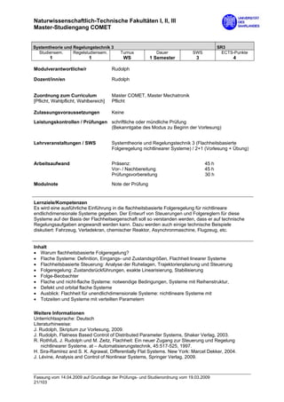 Naturwissenschaftlich-Technische Fakultäten I, II, III
Master-Studiengang COMET


Systemtheorie und Regelungstechnik 3                                                    SR3
  Studiensem.     Regelstudiensem.       Turnus            Dauer           SWS            ECTS-Punkte
       1                   1               WS            1 Semester          3                4

Modulverantwortliche/r                Rudolph

Dozent/inn/en                         Rudolph


Zuordnung zum Curriculum              Master COMET, Master Mechatronik
[Pflicht, Wahlpflicht, Wahlbereich]   Pflicht

Zulassungsvoraussetzungen             Keine

Leistungskontrollen / Prüfungen schriftliche oder mündliche Prüfung
                                (Bekanntgabe des Modus zu Beginn der Vorlesung)


Lehrveranstaltungen / SWS             Systemtheorie und Regelungstechnik 3 (Flachheitsbasierte
                                      Folgeregelung nichtlinearer Systeme) / 2+1 (Vorlesung + Übung)


Arbeitsaufwand                        Präsenz:                                   45 h
                                      Vor- / Nachbereitung                       45 h
                                      Prüfungsvorbereitung                       30 h

Modulnote                             Note der Prüfung


Lernziele/Kompetenzen
Es wird eine ausführliche Einführung in die flachheitsbasierte Folgeregelung für nichtlineare
endlichdimensionale Systeme gegeben. Der Entwurf von Steuerungen und Folgereglern für diese
Systeme auf der Basis der Flachheitseigenschaft soll so verstanden werden, dass er auf technische
Regelungsaufgaben angewandt werden kann. Dazu werden auch einige technische Beispiele
diskutiert: Fahrzeug, Verladekran, chemischer Reaktor, Asynchronmaschine, Flugzeug, etc.


Inhalt
• Warum flachheitsbasierte Folgeregelung?
• Flache Systeme: Definition, Eingangs- und Zustandsgrößen, Flachheit linearer Systeme
• Flachheitsbasierte Steuerung: Analyse der Ruhelagen, Trajektorienplanung und Steuerung
• Folgeregelung: Zustandsrückführungen, exakte Linearisierung, Stabilisierung
• Folge-Beobachter
• Flache und nicht-flache Systeme: notwendige Bedingungen, Systeme mit Reihenstruktur,
• Defekt und orbital flache Systeme
• Ausblick: Flachheit für unendlichdimensionale Systeme: nichtlineare Systeme mit
• Totzeiten und Systeme mit verteilten Parametern

Weitere Informationen
Unterrichtssprache: Deutsch
Literaturhinweise:
J. Rudolph, Skriptum zur Vorlesung, 2009.
J. Rudolph, Flatness Based Control of Distributed Parameter Systems, Shaker Verlag, 2003.
R. Rothfuß, J. Rudolph und M. Zeitz, Flachheit: Ein neuer Zugang zur Steuerung und Regelung
    nichtlinearer Systeme. at – Automatisierungstechnik, 45:517-525, 1997.
H. Sira-Ramίrez and S. K. Agrawal, Differentially Flat Systems. New York: Marcel Dekker, 2004.
J. Lévine, Analysis and Control of Nonlinear Systems, Springer Verlag, 2009.



Fassung vom 14.04.2009 auf Grundlage der Prüfungs- und Studienordnung vom 19.03.2009
21/103
 