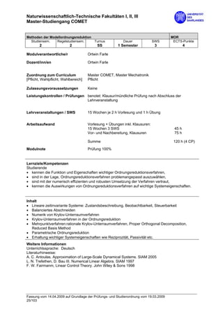 Naturwissenschaftlich-Technische Fakultäten I, II, III
Master-Studiengang COMET


Methoden der Modellordnungsreduktion                                                   MOR
  Studiensem.   Regelstudiensem.     Turnus               Dauer              SWS        ECTS-Punkte
        2                  2               SS          1 Semester             3                4

Modulverantwortliche/r                Ortwin Farle

Dozent/inn/en                         Ortwin Farle


Zuordnung zum Curriculum              Master COMET, Master Mechatronik
[Pflicht, Wahlpflicht, Wahlbereich]   Pflicht

Zulassungsvoraussetzungen             Keine

Leistungskontrollen / Prüfungen benotet: Klausur/mündliche Prüfung nach Abschluss der
                                Lehrveranstaltung


Lehrveranstaltungen / SWS             15 Wochen je 2 h Vorlesung und 1 h Übung


Arbeitsaufwand                        Vorlesung + Übungen inkl. Klausuren:
                                      15 Wochen 3 SWS                                   45 h
                                      Vor- und Nachbereitung, Klausuren                 75 h

                                      Summe                                             120 h (4 CP)

Modulnote                             Prüfung 100%


Lernziele/Kompetenzen
Studierende
• kennen die Funktion und Eigenschaften wichtiger Ordnungsreduktionsverfahren,
• sind in der Lage, Ordnungsreduktionsverfahren problemangepasst auszuwählen,
• sind mit der numerisch effizienten und robusten Umsetzung der Verfahren vertraut,
• kennen die Auswirkungen von Ordnungsreduktionsverfahren auf wichtige Systemeigenschaften.


Inhalt
• Lineare zeitinvariante Systeme: Zustandsbeschreibung, Beobachtbarkeit, Steuerbarkeit
• Balanciertes Abschneiden
• Numerik von Krylov-Unterraumverfahren
• Krylov-Unterraumverfahren in der Ordnungsreduktion
• Mehrpunktverfahren:rationale Krylov-Unterraumverfahren, Proper Orthogonal Decomposition,
   Reduced Basis Method
• Parametrische Ordnungsreduktion
• Erhaltung wichtiger Systemeigenschaften wie Reziprozität, Passivität etc.
Weitere Informationen
Unterrichtssprache: Deutsch
Literaturhinweise:
A. C. Antoulas. Approximation of Large-Scale Dynamical Systems. SIAM 2005
L. N. Trefethen, D. Bau III. Numerical Linear Algebra. SIAM 1997
F. W. Fairmanm, Linear Control Theory. John Wiley & Sons 1998




Fassung vom 14.04.2009 auf Grundlage der Prüfungs- und Studienordnung vom 19.03.2009
25/103
 