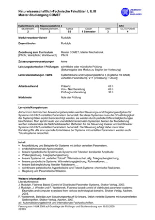 Naturwissenschaftlich-Technische Fakultäten I, II, III
Master-Studiengang COMET


Systemtheorie und Regelungstechnik 4                                                   SR4
  Studiensem.     Regelstudiensem.        Turnus           Dauer           SWS          ECTS-Punkte
       2                   2                  SS         1 Semester          3                4

Modulverantwortliche/r                Rudolph

Dozent/inn/en                         Rudolph


Zuordnung zum Curriculum              Master COMET, Master Mechatronik
[Pflicht, Wahlpflicht, Wahlbereich]   Pflicht

Zulassungsvoraussetzungen             keine

Leistungskontrollen / Prüfungen schriftliche oder mündliche Prüfung
                                (Bekanntgabe des Modus zu Beginn der Vorlesung)
Lehrveranstaltungen / SWS             Systemtheorie und Regelungstechnik 4 (Systeme mit örtlich
                                      verteilten Parametern) / 2+1 (Vorlesung + Übung)


Arbeitsaufwand                        Präsenz:                                45 h
                                      Vor- / Nachbereitung                    45 h
                                      Prüfungsvorbereitung                    30 h

Modulnote                             Note der Prüfung


Lernziele/Kompetenzen
Anhand von technischen Anwendungsbeispielen werden Steuerungs- und Regelungsaufgaben für
Systeme mit örtlich verteilten Parametern behandelt. Bei diese Systemen muss die Ortsabhängigkeit
der Systemgrößen explizit berücksichtigt werden, sie werden durch partielle Differentialgleichungen
beschrieben. Man spricht auch von unendlichdimensionalen Systemen. Neben der Modellierung
werden insbesondere die flachheitsbasierten Methoden für die Steuerung linearer und nichtlinearer
Systeme mit örtlich verteilten Parametern behandelt. Die Steuerung erfolgt dabei meist über
Randeingriffe. Als eine spezielle Unterklasse der Systeme mit verteilten Parametern werden auch
Totzeitsysteme betrachtet.


Inhalt
• Modellbildung und Beispiele für Systeme mit örtlich verteilten Parametern,
• endlichdimensionale Approximation,
• lineare hyperbolische Systeme als Systeme mit Totzeiten konstanter Amplitude:
• Wellengleichung, Telegraphengleichung,
• lineare Systeme mit „verteilter Totzeit“: Wärmetauscher, allg. Telegraphengleichung,
• lineare parabolische Systeme: Wärmeleitungsgleichung, Rohrreaktoren, ...
• lineare Balkengleichung: flexibler Roboterarm, ...
• nichtlineare parabolische, hyperbolische und Totzeit-Systeme: chemische Reaktoren,
• Regelung und Parameteridentifikation.

Weitere Informationen
Literaturhinweise:
J. Rudolph, Flatness Based Control of Distributed Parameter Systems, Shaker Verlag, 2003.
J. Rudolph, J. Winkler und F. Woittennek, Flatness based control of distributed parameter systems:
    Examples and computer exercises from various technological domains. Shaker Verlag, Aachen,
    2003.
F. Woittennek, Beiträge zum Steuerungsentwurf für lineare, örtlich verteilte Systeme mit konzentrierten
    Stelleingriffen. Shaker Verlag, Aachen, 2007.
at - Automatisierungstechnik und internationale Fachzeitschriften.
Fassung vom 14.04.2009 auf Grundlage der Prüfungs- und Studienordnung vom 19.03.2009
26/103
 