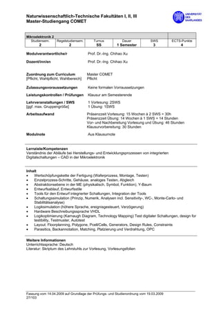 Naturwissenschaftlich-Technische Fakultäten I, II, III
Master-Studiengang COMET


Mikroelektronik 2
   Studiensem.    Regelstudiensem.       Turnus           Dauer             SWS        ECTS-Punkte
        2                  2               SS           1 Semester           3             4

Modulverantwortliche/r                Prof. Dr.-Ing. Chihao Xu

Dozent/inn/en                         Prof. Dr.-Ing. Chihao Xu


Zuordnung zum Curriculum              Master COMET
[Pflicht, Wahlpflicht, Wahlbereich]   Pflicht

Zulassungsvoraussetzungen             Keine formalen Vorraussetzungen

Leistungskontrollen / Prüfungen       Klausur am Semesterende

Lehrveranstaltungen / SWS             1 Vorlesung: 2SWS
[ggf. max. Gruppengröße]              1 Übung: 1SWS

Arbeitsaufwand                        Präsenzzeit Vorlesung: 15 Wochen à 2 SWS = 30h
                                      Präsenzzeit Übung: 14 Wochen à 1 SWS = 14 Stunden
                                      Vor- und Nachbereitung Vorlesung und Übung: 46 Stunden
                                      Klausurvorbereitung: 30 Stunden
Modulnote                             Aus Klausurnote


Lernziele/Kompetenzen
Verständnis der Abläufe bei Herstellungs- und Entwicklungsprozessen von integrierten
Digitalschaltungen – CAD in der Mikroelektronik


Inhalt
•   Wertschöpfungskette der Fertigung (Waferprozess, Montage, Testen)
•   Einzelprozess-Schritte, Gehäuse, analoges Testen, Abgleich
•   Abstraktionsebene in der ME (physikalisch, Symbol, Funktion), Y-Baum
•   Entwurfsablauf, Entwurfsstile
•   Tools für den Entwurf integrierter Schaltungen, Integration der Tools
•   Schaltungssimulation (Prinzip, Numerik, Analysen incl. Sensitivity-, WC-, Monte-Carlo- und
    Stabilitätsanalyse)
•   Logiksimulation (höhere Sprache, ereignisgesteuert, Verzögerung)
•   Hardware Beschreibungssprache VHDL
•   Logikoptimierung (Karnaugh Diagram, Technology Mapping) Test digitaler Schaltungen, design for
    testibility, Testmuster, Autotest
•   Layout: Floorplanning, Polygone, Pcell/Cells, Generators, Design Rules, Constraints
•   Parasitics, Backannotation, Matching, Platzierung und Verdrahtung, OPC

Weitere Informationen
Unterrichtssprache: Deutsch
Literatur: Skriptum des Lehrstuhls zur Vorlesung, Vorlesungsfolien




Fassung vom 14.04.2009 auf Grundlage der Prüfungs- und Studienordnung vom 19.03.2009
27/103
 