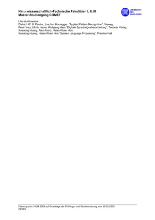 Naturwissenschaftlich-Technische Fakultäten I, II, III
Master-Studiengang COMET
Literaturhinweise:
Dietrich W. R. Paulus, Joachim Hornegger “Applied Pattern Recognition”, Vieweg
Peter Vary, Ulrich Heute, Wolfgang Hess “Digitale Sprachsignalverarbeitung”, Teubner Verlag
Xuedong Huang, Alex Acero, Hsiao-Wuen Hon,
Xuedong Huang, Hsiao-Wuen Hon “Spoken Language Processing”, Prentice Hall




Fassung vom 14.04.2009 auf Grundlage der Prüfungs- und Studienordnung vom 19.03.2009
29/103
 