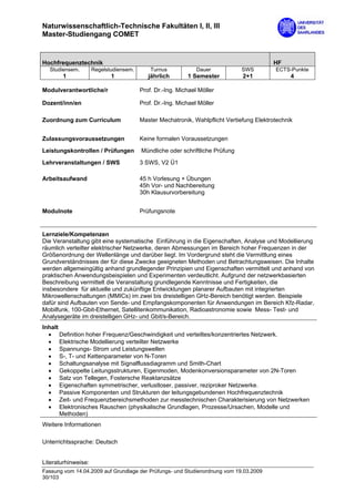 Naturwissenschaftlich-Technische Fakultäten I, II, III
Master-Studiengang COMET


Hochfrequenztechnik                                                                      HF
  Studiensem.        Regelstudiensem.       Turnus            Dauer           SWS         ECTS-Punkte
       1                    1              jährlich       1 Semester          2+1               4

Modulverantwortliche/r                  Prof. Dr.-Ing. Michael Möller

Dozent/inn/en                           Prof. Dr.-Ing. Michael Möller

Zuordnung zum Curriculum                Master Mechatronik, Wahlpflicht Vertiefung Elektrotechnik


Zulassungsvoraussetzungen               Keine formalen Voraussetzungen

Leistungskontrollen / Prüfungen         Mündliche oder schriftliche Prüfung

Lehrveranstaltungen / SWS               3 SWS, V2 Ü1

Arbeitsaufwand                          45 h Vorlesung + Übungen
                                        45h Vor- und Nachbereitung
                                        30h Klausurvorbereitung


Modulnote                               Prüfungsnote


Lernziele/Kompetenzen
Die Veranstaltung gibt eine systematische Einführung in die Eigenschaften, Analyse und Modellierung
räumlich verteilter elektrischer Netzwerke, deren Abmessungen im Bereich hoher Frequenzen in der
Größenordnung der Wellenlänge und darüber liegt. Im Vordergrund steht die Vermittlung eines
Grundverständnisses der für diese Zwecke geeigneten Methoden und Betrachtungsweisen. Die Inhalte
werden allgemeingültig anhand grundlegender Prinzipien und Eigenschaften vermittelt und anhand von
praktischen Anwendungsbeispielen und Experimenten verdeutlicht. Aufgrund der netzwerkbasierten
Beschreibung vermittelt die Veranstaltung grundlegende Kenntnisse und Fertigkeiten, die
insbesondere für aktuelle und zukünftige Entwicklungen planarer Aufbauten mit integrierten
Mikrowellenschaltungen (MMICs) im zwei bis dreistelligen GHz-Bereich benötigt werden. Beispiele
dafür sind Aufbauten von Sende- und Empfangskomponenten für Anwendungen im Bereich Kfz-Radar,
Mobilfunk, 100-Gbit-Ethernet, Satellitenkommunikation, Radioastronomie sowie Mess- Test- und
Analysegeräte im dreistelligen GHz- und Gbit/s-Bereich.
Inhalt
  • Definition hoher Frequenz/Geschwindigkeit und verteiltes/konzentriertes Netzwerk.
  • Elektrische Modellierung verteilter Netzwerke
  • Spannungs- Strom und Leistungswellen
  • S-, T- und Kettenparameter von N-Toren
  • Schaltungsanalyse mit Signalflussdiagramm und Smith-Chart
  • Gekoppelte Leitungsstrukturen, Eigenmoden, Modenkonversionsparameter von 2N-Toren
  • Satz von Tellegen, Fostersche Reaktanzsätze
  • Eigenschaften symmetrischer, verlustloser, passiver, reziproker Netzwerke.
  • Passive Komponenten und Strukturen der leitungsgebundenen Hochfrequenztechnik
  • Zeit- und Frequenzbereichsmethoden zur messtechnischen Charakterisierung von Netzwerken
  • Elektronisches Rauschen (physikalische Grundlagen, Prozesse/Ursachen, Modelle und
       Methoden)
Weitere Informationen

Unterrichtssprache: Deutsch


Literaturhinweise:
Fassung vom 14.04.2009 auf Grundlage der Prüfungs- und Studienordnung vom 19.03.2009
30/103
 