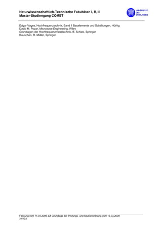 Naturwissenschaftlich-Technische Fakultäten I, II, III
Master-Studiengang COMET

Edgar Voges, Hochfrequenztechnik, Band 1 Bauelemente und Schaltungen, Hüthig
David M. Pozar, Microwave Engineering, Wiley
Grundlagen der Hochfrequenzmesstechnik, B. Schiek, Springer
Rauschen, R. Müller, Springer




Fassung vom 14.04.2009 auf Grundlage der Prüfungs- und Studienordnung vom 19.03.2009
31/103
 