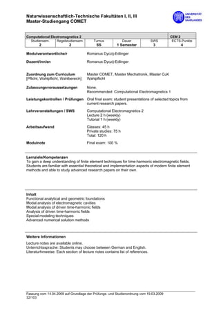 Naturwissenschaftlich-Technische Fakultäten I, II, III
Master-Studiengang COMET


Computational Electromagnetics 2                                                       CEM 2
  Studiensem.     Regelstudiensem.        Turnus              Dauer             SWS     ECTS-Punkte
        2                  2                SS           1 Semester              3            4

Modulverantwortliche/r                Romanus Dyczij-Edlinger

Dozent/inn/en                         Romanus Dyczij-Edlinger


Zuordnung zum Curriculum              Master COMET, Master Mechatronik, Master CuK
[Pflicht, Wahlpflicht, Wahlbereich]   Wahlpflicht

Zulassungsvoraussetzungen             None.
                                      Recommended: Computational Electromagnetics 1
Leistungskontrollen / Prüfungen Oral final exam: student presentations of selected topics from
                                current research papers.
Lehrveranstaltungen / SWS             Computational Electromagnetics 2
                                      Lecture 2 h (weekly)
                                      Tutorial 1 h (weekly)

Arbeitsaufwand                        Classes: 45 h
                                      Private studies: 75 h
                                      Total: 120 h

Modulnote                             Final exam: 100 %


Lernziele/Kompetenzen
To gain a deep understanding of finite element techniques for time-harmonic electromagnetic fields.
Students are familiar with essential theoretical and implementation aspects of modern finite element
methods and able to study advanced research papers on their own.




Inhalt
Functional analytical and geometric foundations
Modal analysis of electromagnetic cavities
Modal analysis of driven time-harmonic fields
Analysis of driven time-harmonic fields
Special modeling techniques
Advanced numerical solution methods



Weitere Informationen
Lecture notes are available online.
Unterrichtssprache: Students may choose between German and English.
Literaturhinweise: Each section of lecture notes contains list of references.




Fassung vom 14.04.2009 auf Grundlage der Prüfungs- und Studienordnung vom 19.03.2009
32/103
 