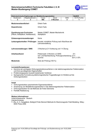 Naturwissenschaftlich-Technische Fakultäten I, II, III
Master-Studiengang COMET


Elektrotechnische Ergänzungen zur Modellordnungsreduktion                              MeMOR
   Studiensem.    Regelstudiensem.     Turnus          Dauer                SWS         ECTS-Punkte
        3                  3               WS           3 Wochen             3                1

Modulverantwortliche/r                Ortwin Farle

Dozent/inn/en                         Ortwin Farle


Zuordnung zum Curriculum              Master COMET, Master Mechatronik
[Pflicht, Wahlpflicht, Wahlbereich]   Wahlpflicht

Zulassungsvoraussetzungen             Keine

Leistungskontrollen / Prüfungen benotet: mündliche Prüfung nach Abschluss der
                                Lehrveranstaltung


Lehrveranstaltungen / SWS             3 Wochen je 2 h Vorlesung und 1 h Übung


Arbeitsaufwand                        Präsenzzeit: 3 Wochen a 3 SWS                  9h
                                      Vor- und Nachbereitung, Prüfungsvorbereitung: 21 h
                                      Summe                                         30 h (1 CP)

Modulnote                             Note der Prüfung (100 %)


Lernziele/Kompetenzen
• Kenntnis der wichtigsten Ordnungsreduktionsverfahren in der elektromagnetischen Feldsimulation
   und ihrer grundlegenden Eigenschaften
• Problemangepasste Auswahl bestehender Verfahren
• Sachgerechte Formulierung elektromagnetischer Fragestellungen im Hinblick auf die
   Ordnungsreduktion


Inhalt
• Ordnungsreduktion parametrierter Eigenwertprobleme
• Anwendung von Modellordnungsreduktion in der elektromagnetischen Feldsimulation
• Ordnungsreduktion für die Methode der finiten Elemente
• Partielle Realisierung


Weitere Informationen
Unterrichtssprache: Deutsch
Literaturhinweise:
Y. Zhu, A. C. Cangellaris. Multigrid Finite Element Methods for Electromagnetic Field Modeling. Wiley-
    IEEE Press 2006




Fassung vom 14.04.2009 auf Grundlage der Prüfungs- und Studienordnung vom 19.03.2009
33/103
 