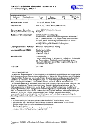 Naturwissenschaftlich-Technische Fakultäten I, II, III
Master-Studiengang COMET


Schaltungsentwicklung                                                                  SEP
  Studiensem.    Regelstudiensem.         Turnus            Dauer            SWS        ECTS-Punkte
        2                  2               SS           1 Semester            2-4           3-6

Modulverantwortliche/r                Prof. Dr.-Ing. Michael Möller

Dozent/inn/en                         Prof. Dr.-Ing. Michael Möller und Mitarbeiter

Zuordnung zum Curriculum              Master COMET, Master Mechatronik
[Pflicht, Wahlpflicht, Wahlbereich]   Wahlpflicht

Zulassungsvoraussetzungen             Keine formalen Voraussetzungen
                                      Ausreichende Kenntnisse der Vorlesungsinhalte „Elektronik 1“
                                      und „2“ (BA Mechatronik) oder vergleichbarer Veranstaltungen
                                      sowie der Master Vorlesung „Hochfrequenztechnik“ werden
                                      vorausgesetzt. Besuch der Vorlesung
                                      „Hochgeschwindigkeitselektronik“ wird empfohlen.
Leistungskontrollen / Prüfungen       Mündliche oder schriftliche Prüfung

Lehrveranstaltungen / SWS             Schaltungsentwicklung
                                      Vorlesung 1 SWS,
                                      Praktikum 2 SWS

Arbeitsaufwand                        15 h Vorlesung
                                      75 –165 h Zeitaufwand für Konzeption, Realisierung, Präsentation
                                      und Dokumentation. Zeiteinteilung und Durchführung nach
                                      individueller Absprache passend zur Aufgabenstellung. Je 30 h
                                      Zeitaufwand ein ECTS-LP.

Modulnote                             Unbenotet


Lernziele/Kompetenzen
Das komplexe Arbeitsgebiet der Schaltungsentwicklung besteht im allgemeinen Fall aus einem Ablauf
der ineinandergreifenden Themenbereiche Modellierung, Konzeption Dimensionierung und Simulation.
Hinzu kommt die Realisierung und messtechnische Charakterisierung der Schaltung um die erzielten
Ergebnisse zu validieren. Auch die Optimierung ist Teil der Schaltungsentwicklung und führt dazu,
dass der zuvor genannte Ablauf komplett oder in Teilen mehrmals zyklisch durchlaufen wird.
Das vorliegende Praktikum vermittelt in dem zugehörigen Vorlesungsteil grundlegende Methoden und
Konzepte der einzelnen Themenbereiche und zeigt deren Abhängigkeiten voneinander auf. Der
Vorlesungsanteil ist vergleichsweise gering, da z.T. intensiv auf Vorlesungsinhalte der oben unter
Zulassungsvoraussetzungen angegebenen Veranstaltungen zurückgegriffen wird. Der praktische Teil
dient zur beispielhaften Einübung und praktischen Erfahrung des Gelernten. Die Aufgabenstellungen
werden in Form eines Projektes bearbeitet, das je nach aktueller Aufgabenstellung einen
unterschiedlichen Grad an Komplexität und Schwierigkeit aufweist. Daran angepasst erfolgt die
Bewertung der Veranstaltung mit Leistungspunkten.
Inhalt
• Konzeptionierung und Schaltungsentwurf (wie denke ich mir eine Schaltung aus?)
• Modellbildung und Parameterextraktion passiver und aktiver elektronischer Komponenten
• Schaltungsoptimierung, problemangepasste Modellreduktion
• Schaltungssimulation
• Hardwarerealisierung mit Aufbau und Verbindungstechnik
• Hochfrequenzmesstechnik (Geräte und Methoden)




Fassung vom 14.04.2009 auf Grundlage der Prüfungs- und Studienordnung vom 19.03.2009
34/103
 