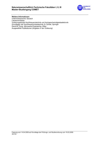 Naturwissenschaftlich-Technische Fakultäten I, II, III
Master-Studiengang COMET


Weitere Informationen
Unterrichtssprache: Deutsch
Literaturhinweise:
Vorlesungsskripte Hochfrequenztechnik und Hochgeschwindigkeitselektronik
Grundlagen der Hochfrequenzmesstechnik, B. Schiek, Springer
David M. Pozar, Microwave Engineering, Wiley
Ausgewählte Publikationen (Angaben in der Vorlesung)




Fassung vom 14.04.2009 auf Grundlage der Prüfungs- und Studienordnung vom 19.03.2009
35/103
 