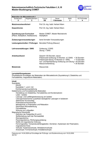 Naturwissenschaftlich-Technische Fakultäten I, II, III
Master-Studiengang COMET


Materialien der Mikroelektronik 2
  Studiensem.      Regelstudiensem.       Turnus            Dauer           SWS         ECTS-Punkte
        2                  2                SS           1 Semester          3                   4

Modulverantwortliche/r                Prof. Dr.-Ing. habil. Herbert Kliem

Dozent/inn/en                         Prof. Dr.-Ing. habil. Herbert Kliem


Zuordnung zum Curriculum              Master COMET, Master Mechatronik
[Pflicht, Wahlpflicht, Wahlbereich]   Wahlpflicht

Zulassungsvoraussetzungen             keine formalen Voraussetzungen

Leistungskontrollen / Prüfungen Benotete Prüfung (Klausur)


Lehrveranstaltungen / SWS             Vorlesung: 2 SWS
                                      Übung: 1 SWS


Arbeitsaufwand                        Gesamt 120 Stunden, davon
                                      Präsenzzeit Vorlesung 15 Wochen à 2 SWS = 30 Stunden
                                      Präsenzzeit Übung 15 Wochen à 1 SWS        = 15 Stunden
                                      Vor- und Nachbereitung Vorlesung und Übung = 45 Stunden
                                      Klausurvorbereitung                       = 30 Stunden
Modulnote                             Klausurnote


Lernziele/Kompetenzen
Physikalische Grundlagen der Materialien der Mikroelektronik (Supraleitung II, Dielektrika und
Ferroelektrika, magnetische Materialien)

Inhalt
Supraleiter
     SQUID
     Supraleiter 1. und 2. Art
     Hochtemperatursupraleitung
Dielektrische und Ferroelektrische Materialien
     Herstellung von Dielektrika, Ferroelektrika und Kondensatoren
     Leiter - Isolator
     Ladungs- und Leitfähigkeitsmessung am Isolator
     Leitungsmechanismen quasifreier beweglicher Ladungen in Isolatoren
     elektrischer Durchschlag
     Polarisationsmechanismen
     Messtechnik zu Polarisation und Relaxation
     Dipol-Dipol Wechselwirkung
     Ferroelektrika
     Wirkung von Luftspalten
Magnetische Werkstoffe
     Definition der Feldgrößen B und H
     Stoffeinteilung nach der Permeabilität
     Diamagnetismus
     Paramagnetismus, Richtungsquantelung
     Stoffe mit magnetischer Ordnung
     Ferromagnetika: Temperaturabhängigkeiten, Domänen, Hysteresen der Polarisation,
     magnetischer Kreis
     Verluste: Hystereseverluste, Wirbelstromverluste
     Anisotropie: Formanisotropie; Kristallanisotropie

Fassung vom 14.04.2009 auf Grundlage der Prüfungs- und Studienordnung vom 19.03.2009
36/103
 