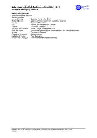 Naturwissenschaftlich-Technische Fakultäten I, II, III
Master-Studiengang COMET
Weitere Informationen
Unterrichtssprache: Deutsch
Literaturhinweise:
Kao and Hwang            Electrical Transport in Solids
Mott and Davies          Electronic Processes in Non-Crystalline Materials
Coelho                   Physics of Dielectrics
Sze                      Physics of Semiconductor Devices
Fröhlich                 Theory of Dielectrics
Fothergill and Dissado   Space Charge in Solid Dielectrics
Lines and Glass          Principles and Applications of Ferroelectrics and Related Materials
Uchino                   Ferroelectric Devices
Moulson and Herbert      Electroceramics
Burfoot and Taylor       Polar Dielectrics
Strukov and Levanyuk     Ferroelectric Phenomena in Crystals




Fassung vom 14.04.2009 auf Grundlage der Prüfungs- und Studienordnung vom 19.03.2009
37/103
 