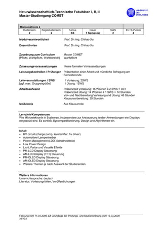 Naturwissenschaftlich-Technische Fakultäten I, II, III
Master-Studiengang COMET


Mikroelektronik 4
  Studiensem.     Regelstudiensem.       Turnus           Dauer             SWS        ECTS-Punkte
        2                  2               SS           1 Semester           2             4

Modulverantwortliche/r                Prof. Dr.-Ing. Chihao Xu

Dozent/inn/en                         Prof. Dr.-Ing. Chihao Xu


Zuordnung zum Curriculum              Master COMET
[Pflicht, Wahlpflicht, Wahlbereich]   Wahlpflicht


Zulassungsvoraussetzungen             Keine formalen Vorraussetzungen
Leistungskontrollen / Prüfungen Präsentation einer Arbeit und mündliche Befragung am
                                Semesterende
Lehrveranstaltungen / SWS             1 Vorlesung: 2SWS
[ggf. max. Gruppengröße]              1 Übung: 1SWS
Arbeitsaufwand                        Präsenzzeit Vorlesung: 15 Wochen à 2 SWS = 30 h
                                      Präsenzzeit Übung: 14 Wochen à 1 SWS = 14 Stunden
                                      Vor- und Nachbereitung Vorlesung und Übung: 46 Stunden
                                      Klausurvorbereitung: 30 Stunden

Modulnote                             Aus Klausurnote


Lernziele/Kompetenzen
Wie Mikroelektronik in Systemen, insbesondere zur Ansteuerung reeller Anwendungen wie Displays
eingesetzt wird. Es schließt Systempartitionierung, Design und Algorithmen ein.


Inhalt
• HV circuit (charge pump, level shifter, hv driver)
• Automotiver Lampentreiber
• Power Management (LDO, Schaltnetzteile)
• Low Power Design
• Licht, Farbe und Visuelle Effekte
• PM-LCD Display Steuerung
• AM-LCD Display (TFT) Steuerung
• PM-OLED Display Steuerung
• AM-OLED Display Steuerung
• Weitere Themen je nach Auswahl der Studierenden



Weitere Informationen
Unterrichtssprache: deutsch
Literatur: Vorlesungsfolien, Veröffentlichungen




Fassung vom 14.04.2009 auf Grundlage der Prüfungs- und Studienordnung vom 19.03.2009
38/103
 