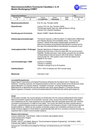 Naturwissenschaftlich-Technische Fakultäten I, II, III
Master-Studiengang COMET


Telecommunications I                                                                        TCI
   Studiensem.   Regelstudiensem.          Turnus            Dauer               SWS         ECTS-Punkte
        3                  3           (1) 2-jährlich     1 Semester             4+2               9

Modulverantwortliche/r                Prof. Dr.-Ing. Thorsten Herfet

Dozent/inn/en                         Lecture: Prof. Dr.-Ing. Thorsten Herfet
                                      Tutorial task sheets: Dipl.-Ing. Aleksej Spenst, M.Eng.
                                      Tutorial: N.N. (Student Assistant)

Zuordnung zum Curriculum              Master COMET, Master Mechatronik


Zulassungsvoraussetzungen             The lecture requires a solid foundation of mathematics (differential
                                      and integral calculus) and probability theory. The course will,
                                      however, refresh those areas indispensably necessary for
                                      telecommunications and potential intensification courses and by
                                      this open this potential field of intensification to everyone of you.
Leistungskontrollen / Prüfungen Regular attendance of classes and tutorials
                                Passing the final exam in the 2nd week after the end of courses.
                                Eligibility: Weekly exercises / task sheets, grouped into two blocks
                                corresponding to first and second half of the lecture. Students
                                must provide min. 50% grade in each of the two blocks to be
                                eligible for the exam.

Lehrveranstaltungen / SWS             Lecture 4 h (weekly)
                                      Tutorial 2 h (weekly)
                                      Tutorials in groups of up to 20 students

Arbeitsaufwand                        270 h = 90 h of classes and 180 h private study


Modulnote                             final exam mark


Lernziele/Kompetenzen
Digital Signal Transmission and Signal Processing refreshes the foundation laid in "Signals and
Systems". Including, however, the respective basics so that the various facets of the introductory study
period (Bachelor in Computer Science, Vordiplom Computer- und Kommunikationstechnik,
Elektrotechnik or Mechatronik) and the potential main study period (Master in Computer Science,
Diplom-Ingenieur Computer- und Kommunikationstechnik or Mechatronik) will be paid respect to.



Inhalt
As the basic principle, the course will give an introduction into the various building blocks that modern
telecommunication systems do incorporate. Sources, sinks, source and channel coding, modulation
and multiplexing are the major keywords but we will also deal with dedicated pieces like A/D- and D/A-
converters and quantizes in a little bit more depth. The course will refresh the basic transformations
(Fourier, Laplace) that give access to system analysis in the frequency domain, it will introduce derived
transformations (z, Hilbert) for the analysis of discrete systems and modulation schemes and it will
briefly introduce algebra on finite fields to systematically deal with error correction schemes that play an
important role in modern communication systems.

Weitere Informationen
Lecture notes/script, Task Sheets, Table of Contents (all available online)
Unterrichtssprache: English
Literaturhinweise:
Proakis, John G. and Salehi, Masoud: "Communications Systems Engineering", 2nd Edition, 2002,
Prentice Hall, ISBN 0-13-061793-8
Fassung vom 14.04.2009 auf Grundlage der Prüfungs- und Studienordnung vom 19.03.2009
39/103
 