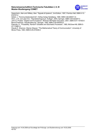 Naturwissenschaftlich-Technische Fakultäten I, II, III
Master-Studiengang COMET

Oppenheim, Alan and Willsky, Alan: "Signals & Systems", 2nd Edition, 1997, Prentice Hall, ISBN 0-13-
814757-4
Göbel, J.: "Kommunikationstechnik", Hüthig Verlag Heidelberg, 1999, ISBN 3-82-665011-5
Ohm, J.-R. und Lüke H.D.: "Signalübertragung 9. Auflage", 2004, Springer, ISBN 3-54-022207-3
John G. Proakis: "Digital Communications", McGraw Hill Higher Education, 2001, ISBN 0-07-118183-0
Bernd Friedrichs: "Kanalcodierung", Springer, 1995, ISBN 3-54-059353-5
Papoulis, A.: "Probability, Random Variables and Stochastic Processes", 1965, McGraw-Hill, ISBN 0-
07-119981-0
Claude E. Shannon, Warren Weaver: "The Mathematical Theory of Communication", University of
Illinois Press, 1963, ISBN 0-25-272548-4




Fassung vom 14.04.2009 auf Grundlage der Prüfungs- und Studienordnung vom 19.03.2009
40/103
 