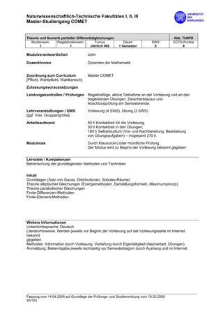 Naturwissenschaftlich-Technische Fakultäten I, II, III
Master-Studiengang COMET


Theorie und Numerik partieller Differentialgleichungen                                 Abk. ThNPD
  Studiensem.    Regelstudiensem.          Turnus           Dauer           SWS        ECTS-Punkte
        1                 1             Jährlich WS      1 Semester          6              9

Modulverantwortliche/r                John

Dozent/inn/en                         Dozenten der Mathematik


Zuordnung zum Curriculum              Master COMET
[Pflicht, Wahlpflicht, Wahlbereich]

Zulassungsvoraussetzungen
Leistungskontrollen / Prüfungen Regelmäßige, aktive Teilnahme an der Vorlesung und an den
                                begleitenden Übungen; Zwischenklausur und
                                Abschlussprüfung am Semesterende.

Lehrveranstaltungen / SWS             Vorlesung (4 SWS), Übung (2 SWS)
[ggf. max. Gruppengröße]

Arbeitsaufwand                        60 h Kontaktzeit für die Vorlesung,
                                      30 h Kontaktzeit in den Übungen,
                                      180 h Selbststudium (Vor- und Nachbereitung, Bearbeitung
                                      von Übungsaufgaben) – insgesamt 270 h.

Modulnote                             Durch Klausur(en) oder mündliche Prüfung.
                                      Der Modus wird zu Beginn der Vorlesung bekannt gegeben


Lernziele / Kompetenzen
Beherrschung der grundlegenden Methoden und Techniken


Inhalt
Grundlagen (Satz von Gauss, Distributionen, Sobolev-Räume)
Theorie elliptischer Gleichungen (Energiemethoden, Darstellungsformeln, Maximumprinzip)
Theorie parabolischer Gleichungen
Finite-Differenzen-Methoden
Finite-Element-Methoden




Weitere Informationen
Unterrichtssprache: Deutsch
Literaturhinweise: Werden jeweils vor Beginn der Vorlesung auf der Vorlesungsseite im Internet
bekannt
gegeben.
Methoden: Information durch Vorlesung; Vertiefung durch Eigentätigkeit (Nacharbeit, Übungen).
Anmeldung: Bekanntgabe jeweils rechtzeitig vor Semesterbeginn durch Aushang und im Internet.




Fassung vom 14.04.2009 auf Grundlage der Prüfungs- und Studienordnung vom 19.03.2009
45/103
 