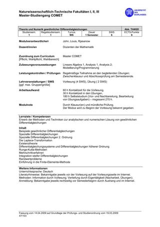 Naturwissenschaftlich-Technische Fakultäten I, II, III
Master-Studiengang COMET



Theorie und Numerik gewöhnlicher Differentialgleichungen                               Abk. ThNGD
  Studiensem.    Regelstudiensem.       Turnus            Dauer              SWS       ECTS-Punkte
        1                1               WS            1 Semester             6             9

Modulverantwortliche/r                John, Louis, Rjasanow

Dozent/inn/en                         Dozenten der Mathematik


Zuordnung zum Curriculum              Master COMET
[Pflicht, Wahlpflicht, Wahlbereich]

Zulassungsvoraussetzungen             Lineare Algebra 1, Analysis 1, Analysis 2;
                                      Modellierung/Programmierung
Leistungskontrollen / Prüfungen Regelmäßige Teilnahme an den begleitenden Übungen;
                                Zwischenklausur und Abschlussprüfung am Semesterende.
Lehrveranstaltungen / SWS             Vorlesung (4 SWS), Übung ( 2 SWS)
[ggf. max. Gruppengröße]
Arbeitsaufwand                        60 h Kontaktzeit für die Vorlesung,
                                      30 h Kontaktzeit in den Übungen,
                                      180 h Selbststudium (Vor- und Nachbereitung, Bearbeitung
                                      von Übungsaufgaben) – insgesamt 270 h.

Modulnote                             Durch Klausur(en) und mündliche Prüfung.
                                      Der Modus wird zu Beginn der Vorlesung bekannt gegeben.


Lernziele / Kompetenzen
Erwerb der Methoden und Techniken zur analytischen und numerischen Lösung von gewöhnlichen
Differentialgleichungen
Inhalt
Beispiele gewöhnlicher Differentialgleichungen
Spezielle Differentialgleichungen
Spezielle Differentialgleichungen 2. Ordnung
Die Laplace-Transformation
Existenztheorie
Differentialgleichungssysteme und Differentialgleichungen höherer Ordnung
Runge-Kutta-Methoden
Mehrschrittverfahren
Integration steifer Differentialgleichungen
Randwertprobleme
Einführung in die Finite-Elemente-Methode

Weitere Informationen
Unterrichtssprache: Deutsch
Literaturhinweise: Bekanntgabe jeweils vor der Vorlesung auf der Vorlesungsseite im Internet.
Methoden: Information durch Vorlesung; Vertiefung durch Eigentätigkeit (Nacharbeit, Übungen).
Anmeldung: Bekanntgabe jeweils rechtzeitig vor Semesterbeginn durch Aushang und im Internet.




Fassung vom 14.04.2009 auf Grundlage der Prüfungs- und Studienordnung vom 19.03.2009
47/103
 