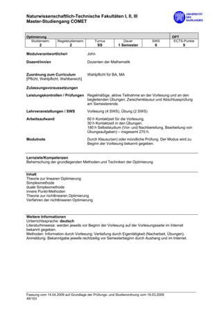 Naturwissenschaftlich-Technische Fakultäten I, II, III
Master-Studiengang COMET


Optimierung                                                                            OPT
  Studiensem.      Regelstudiensem.       Turnus           Dauer            SWS         ECTS-Punkte
        2                  2                 SS         1 Semester            6             9

Modulverantwortliche/r                John

Dozent/inn/en                         Dozenten der Mathematik


Zuordnung zum Curriculum              Wahlpflicht für BA, MA
[Pflicht, Wahlpflicht, Wahlbereich]

Zulassungsvoraussetzungen

Leistungskontrollen / Prüfungen Regelmäßige, aktive Teilnahme an der Vorlesung und an den
                                begleitenden Übungen; Zwischenklausur und Abschlussprüfung
                                am Semesterende.
Lehrveranstaltungen / SWS             Vorlesung (4 SWS), Übung (2 SWS)

Arbeitsaufwand                        60 h Kontaktzeit für die Vorlesung,
                                      30 h Kontaktzeit in den Übungen,
                                      180 h Selbststudium (Vor- und Nachbereitung, Bearbeitung von
                                      Übungsaufgaben) – insgesamt 270 h.
Modulnote                             Durch Klausur(en) oder mündliche Prüfung. Der Modus wird zu
                                      Beginn der Vorlesung bekannt gegeben.


Lernziele/Kompetenzen
Beherrschung der grundlegenden Methoden und Techniken der Optimierung


Inhalt
Theorie zur linearen Optimierung
Simplexmethode
duale Simplexmethode
innere Punkt-Methoden
Theorie zur nichtlinearen Optimierung
Verfahren der nichtlinearen Optimierung



Weitere Informationen
Unterrichtssprache: deutsch
Literaturhinweise: werden jeweils vor Beginn der Vorlesung auf der Vorlesungsseite im Internet
bekannt gegeben.
Methoden: Information durch Vorlesung; Vertiefung durch Eigentätigkeit (Nacharbeit, Übungen).
Anmeldung: Bekanntgabe jeweils rechtzeitig vor Semesterbeginn durch Aushang und im Internet.




Fassung vom 14.04.2009 auf Grundlage der Prüfungs- und Studienordnung vom 19.03.2009
49/103
 