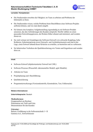 Naturwissenschaftlich-Technische Fakultäten I, II, III
Master-Studiengang COMET

Lernziele / Kompetenzen


•   Die Studierenden erwerben die Fähigkeit, im Team zu arbeiten und Probleme der
    Informatik zu lösen.

•   Die Studierenden wissen, welche Probleme beim Durchführen eines Software-Projekts
    auftreten können, und wie man damit umgeht.

•   Sie können eine komplexe Aufgabenstellung eigenständig in ein Software-Produkt
    umsetzen, das den Anforderungen des Kunden entspricht. Hierfür wählen sie einen
    passenden Entwicklungsprozess, der Risiken früher erkannt und minimiert, und wenden
    diesen an.

•   Sie sind vertraut mit Grundzügen des Software-Entwurfs wie schwache Kopplung, hohe
    Kohäsion, Geheimnisprinzip sowie Entwurfs- und Architekturmustern und sind in der
    Lage, einen Entwurf anhand dieser Kriterien zu erstellen, zu beurteilen und zu verbessern.

•   Sie beherrschen Techniken der Qualitätssicherung wie Testen und Gegenlesen und wenden
    diese an.



Inhalt


•   Software-Entwurf (objektorientierter Entwurf mit UML)

•   Software-Prozesse (Wasserfall, inkrementelles Modell, agile Modelle)

•   Arbeiten im Team

•   Projektplanung und -Durchführung

•   Qualitätssicherung

•   Programmierwerkzeuge (Versionskontrolle, Konstruktion, Test, Fehlersuche)


Weitere Informationen

Unterrichtssprache: Deutsch

Medienformen:
Gruppenarbeit am Rechner
Präsentation mit Tafel und Folie
Demonstration für den Kunden
Literatur:
Balzert, Einführung in die Softwaretechnik I + II
Gamma et al., Entwurfsmuster




Fassung vom 14.04.2009 auf Grundlage der Prüfungs- und Studienordnung vom 19.03.2009
52/103
 