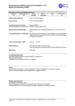 Naturwissenschaftlich-Technische Fakultäten I, II, III
Master-Studiengang COMET


Seminare aus Sprach- und Signalverarbeitung
  Studiensem.    Regelstudiensem.       Turnus             Dauer            SWS         ECTS-Punkte
       2,3                2,3            SS+WS          1 Semester            2             4-7

Modulverantwortliche/r                Prof. Dr. Dietrich Klakow

Dozent/inn/en                         Prof. Dr. Dietrich Klakow


Zuordnung zum Curriculum              Master COMET,
[Pflicht, Wahlpflicht, Wahlbereich]   Masters Program Mechatronik

Zulassungsvoraussetzungen             Vorraussetzung ist ein Bachelorabschluss in einem technischen
                                      Fach
Leistungskontrollen / Prüfungen Ausarbeitung und Präsentation eines Vortrags zu einem aktuellen
                                Thema aus dem angebotenen Themenbereich sowie regelmäßige
                                Teilnahme am Seminar.



Lehrveranstaltungen / SWS             Seminar     2 SWS


Arbeitsaufwand                        120h bis zum Halten eines Vortrages
                                      210h für Vortrag und Verfassen eines wissenschaftlichen Berichts

Modulnote                             Unbenotet


Lernziele/Kompetenzen
Verstehen anspruchsvoller wissenschaftlicher Publikationen
Präsentationstechniken
Fähigkeit einen technischen Bericht zu erstellen




Inhalt
Das Seminar wird jeweils zu einem spezifischen Thema durchgeführt, zu dem dann aktuelle
wissenschaftliche Arbeiten als Vortragsthemen vergeben werden.




Weitere Informationen
Used Media: PowerPoint, Tafel
Unterrichtssprache: Deutsche oder Englisch nach Wunsch der Teilnehmer
Literaturhinweise: Wir für die jeweiligen Vorträge angepasst zur Verfügung gestellt




Fassung vom 14.04.2009 auf Grundlage der Prüfungs- und Studienordnung vom 19.03.2009
57/103
 