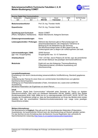 Naturwissenschaftlich-Technische Fakultäten I, II, III
Master-Studiengang COMET


Seminar Digital Data Communications
  Studiensem.      Regelstudiensem.       Turnus            Dauer           SWS         ECTS-Punkte
       2,3                2,3            WS+SS          1 Semester           2               7

Modulverantwortliche/r                Prof. Dr.-Ing. Thorsten Herfet

Dozent/inn/en                         Prof. Dr.-Ing. Thorsten Herfet


Zuordnung zum Curriculum              Master COMET
[Pflicht, Wahlpflicht, Wahlbereich]   Master Mechatronik, Kategorie Seminare

Zulassungsvoraussetzungen             Keine

Leistungskontrollen / Prüfungen Während des Seminars gibt es Plenumssitzungen mit
                                Zwischenpräsentationen. Die erfolgreiche Teilnahme ist
                                Bedingung für die Weiterführung des Seminars.
                                Die Abschlussvorträge finden en Bloc gegen Ende der
                                Vorlesungszeit oder zu Beginn der vorlesungsfreien Zeit statt.
Lehrveranstaltungen / SWS             2SWS Seminar
[ggf. max. Gruppengröße]              Gruppengröße max. 12–15 Teilnehmer

Arbeitsaufwand                        7*30 = 210 Std.; davon Präsenz 20–30 Std. zzgl. der persönlichen
                                      Zeit mit dem Betreuer des jeweiligen Seminareinzelthemas.

Modulnote                             Ergibt sich aus den Kategorien Themenaufbereitung,
                                      Präsentationsmaterial, schriftliche Ausarbeitung und
                                      Abschlussvortrag.


Lernziele/Kompetenzen
Einarbeitung in ein durch Literatureinstieg (wissenschaftliche Veröffentlichung, Standard) gegebenes
Thema,
Aufbereitung des Themas für einen Kreis von vorinformierten Kommiliton/innen zum gleichen
Dachthema (keine Experten),
Anfertigung von Präsentationsmaterialien (Folien, Animationen etc.) sowie einer schriftlichen
Ausarbeitung,
Mündliche Präsentation der Ergebnisse vor einem Plenum.
Inhalt
Das Seminar „Digital Data Communication“ behandelt jedes Semester ein Thema zur digitalen
Datenkommunikation. Dies reicht von drahtlosen Netzwerken (WLAN, WiMAX, UMTS) über digitale
Rundfunkstandards (DVB, DAB, DRM) bis hin zu Internetprotokollen (RTP-AVPF, DCCE, SCTP). Die
Vergabe der Einzelthemen erfolgt so, dass die Seminarteilnehmer am Ende des Moduls einen breiten
Überblick über die verschiedenen Datenkommunikationsstandards und –wege zume jeweiligen
Gesamtthema erhalten.



Weitere Informationen
Die Modulsprache ist Englisch. Dies gilt auch für die anzufertigenden Materialien (Präsentation,
Ausarbeitung). Auf ausdrücklichen Wunsch kann der Abschlussvortrag auf Deutsch gehalten werden.
Für das Seminar ist eine Anmeldung über die Electronic Course Registration des Lehrstuhls für
Nachrichtentechnik notwendig (http://www.nt.uni-saarland.de/education/registration).




Fassung vom 14.04.2009 auf Grundlage der Prüfungs- und Studienordnung vom 19.03.2009
59/103
 