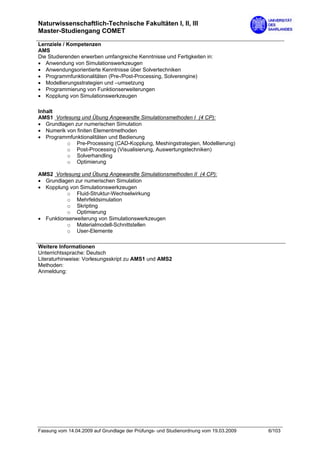 Naturwissenschaftlich-Technische Fakultäten I, II, III
Master-Studiengang COMET

Lernziele / Kompetenzen
AMS
Die Studierenden erwerben umfangreiche Kenntnisse und Fertigkeiten in:
• Anwendung von Simulationswerkzeugen
• Anwendungsorientierte Kenntnisse über Solvertechniken
• Programmfunktionalitäten (Pre-/Post-Processing, Solverengine)
• Modellierungsstrategien und –umsetzung
• Programmierung von Funktionserweiterungen
• Kopplung von Simulationswerkzeugen

Inhalt
AMS1 Vorlesung und Übung Angewandte Simulationsmethoden I (4 CP):
• Grundlagen zur numerischen Simulation
• Numerik von finiten Elementmethoden
• Programmfunktionalitäten und Bedienung
          o Pre-Processing (CAD-Kopplung, Meshingstrategien, Modellierung)
          o Post-Processing (Visualisierung, Auswertungstechniken)
          o Solverhandling
          o Optimierung

AMS2 Vorlesung und Übung Angewandte Simulationsmethoden II (4 CP):
• Grundlagen zur numerischen Simulation
• Kopplung von Simulationswerkzeugen
          o Fluid-Struktur-Wechselwirkung
          o Mehrfeldsimulation
          o Skripting
          o Optimierung
• Funktionserweiterung von Simulationswerkzeugen
          o Materialmodell-Schnittstellen
          o User-Elemente

Weitere Informationen
Unterrichtssprache: Deutsch
Literaturhinweise: Vorlesungsskript zu AMS1 und AMS2
Methoden:
Anmeldung:




Fassung vom 14.04.2009 auf Grundlage der Prüfungs- und Studienordnung vom 19.03.2009   6/103
 