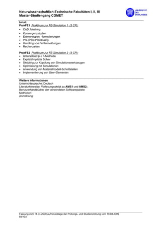 Naturwissenschaftlich-Technische Fakultäten I, II, III
Master-Studiengang COMET

Inhalt
PrakFE1 Praktikum zur FE-Simulation 1 (3 CP):
• CAD, Meshing
• Konvergenzstudien
• Elementtypen, -formulierungen
• Pre-/Post-Processing
• Handling von Fehlermeldungen
• Rechenzeiten

PrakFE2 Praktikum zur FE-Simulation 2 (3 CP):
• Unterschied p- / h-Methode
• Explizit/implizite Solver
• Skripting zur Kopplung von Simulationswerkzeugen
• Optimierung mit Simulationen
• Anwendung von Materialmodell-Schnittstellen
• Implementierung von User-Elementen

Weitere Informationen
Unterrichtssprache: Deutsch
Literaturhinweise: Vorlesungsskript zu AMS1 und AMS2;
Benutzerhandbücher der verwendeten Softwarepakete
Methoden:
Anmeldung:




Fassung vom 14.04.2009 auf Grundlage der Prüfungs- und Studienordnung vom 19.03.2009
69/103
 