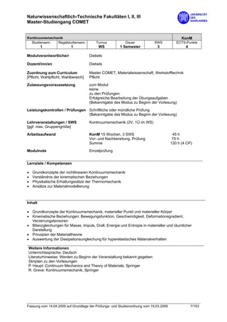 Naturwissenschaftlich-Technische Fakultäten I, II, III
Master-Studiengang COMET


Kontinuumsmechanik                                                                           KonM
  Studiensem.  Regelstudiensem.          Turnus           Dauer             SWS           ECTS-Punkte
         1                 1               WS          1 Semester            3                 4

Modulverantwortliche/r                Diebels

Dozent/inn/en                         Diebels

Zuordnung zum Curriculum              Master COMET, Materialwissenschaft, Werkstofftechnik
[Pflicht, Wahlpflicht, Wahlbereich]   Pflicht

Zulassungsvoraussetzung               zum Modul:
                                      keine
                                      zu den Prüfungen:
                                      Erfolgreiche Bearbeitung der Übungsaufgaben
                                      (Bekanntgabe des Modus zu Beginn der Vorlesung)

Leistungskontrollen / Prüfungen Schriftliche oder mündliche Prüfung
                                (Bekanntgabe des Modus zu Beginn der Vorlesung)

Lehrveranstaltungen / SWS             Kontinuumsmechanik (2V, 1Ü im WS)
[ggf. max. Gruppengröße]

Arbeitsaufwand                        KonM 15 Wochen, 3 SWS                             45 h
                                      Vor- und Nachbereitung, Prüfung                   75 h
                                      Summe                                            120 h (4 CP)
Modulnote                             Einzelprüfung


Lernziele / Kompetenzen

•   Grundkonzepte der nichtlinearen Kontinuumsmechanik
•   Verständnis der kinematischen Beziehungen
•   Physikalische Erhaltungssätze der Thermomechanik
•   Ansätze zur Materialmodellierung



Inhalt

• Grundkonzepte der Kontinuumsmechanik, materieller Punkt und materieller Körper
• Kinematische Beziehungen: Bewegungsfunktion, Geschwindigkeit, Deformationsgradient,
  Verzerrungstensoren
• Bilanzgleichungen für Masse, Impuls, Drall, Energie und Entropie in materieller und räumlicher
  Darstellung
• Prinzipien der Materialtheorie
• Auswertung der Dissipationsungleichung für hyperelastisches Materialverhalten

Weitere Informationen
Unterrichtssprache: Deutsch
Literaturhinweise: Werden zu Beginn der Veranstaltung bekannt gegeben
Skripten zu den Vorlesungen
P. Haupt: Continuum Mechanics and Theory of Materials, Springer
R. Greve: Kontinuumsmechanik, Springer




Fassung vom 14.04.2009 auf Grundlage der Prüfungs- und Studienordnung vom 19.03.2009               7/103
 