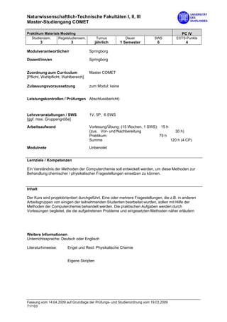 Naturwissenschaftlich-Technische Fakultäten I, II, III
Master-Studiengang COMET

Praktikum Materials Modeling                                                               PC IV
   Studiensem.    Regelstudiensem.         Turnus          Dauer            SWS         ECTS-Punkte
         3                 3               jährlich      1 Semester          6                4

Modulverantwortliche/r                Springborg

Dozent/inn/en                         Springborg


Zuordnung zum Curriculum              Master COMET
[Pflicht, Wahlpflicht, Wahlbereich]

Zulassungsvoraussetzung               zum Modul: keine


Leistungskontrollen / Prüfungen Abschlussbericht)



Lehrveranstaltungen / SWS             1V, 5P, 6 SWS
[ggf. max. Gruppengröße]
Arbeitsaufwand                        Vorlesung/Übung: (15 Wochen, 1 SWS): 15 h
                                      (zus. Vor- und Nachbereitung                30 h)
                                      Praktikum:                          75 h
                                      Summe                                     120 h (4 CP)

Modulnote                             Unbenotet


Lernziele / Kompetenzen

Ein Verständnis der Methoden der Computerchemie soll entwickelt werden, um diese Methoden zur
Behandlung chemischer / physikalischer Fragestellungen einsetzen zu können.



Inhalt

Der Kurs wird projektorientiert durchgeführt. Eine oder mehrere Fragestellungen, die z.B. in anderen
Arbeitsgruppen von einigen der teilnehmenden Studenten bearbeitet wurden, sollen mit Hilfe der
Methoden der Computerchemie behandelt werden. Die praktischen Aufgaben werden durch
Vorlesungen begleitet, die die aufgetretenen Probleme und eingesetzten Methoden näher erläutern




Weitere Informationen
Unterrichtssprache: Deutsch oder Englisch

Literaturhinweise:       Engel und Reid: Physikalische Chemie


                         Eigene Skripten




Fassung vom 14.04.2009 auf Grundlage der Prüfungs- und Studienordnung vom 19.03.2009
71/103
 