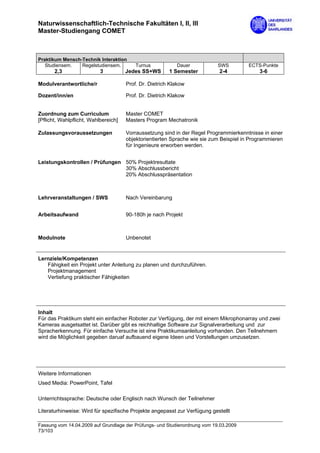 Naturwissenschaftlich-Technische Fakultäten I, II, III
Master-Studiengang COMET



Praktikum Mensch-Technik Interaktion
   Studiensem.   Regelstudiensem.         Turnus           Dauer            SWS         ECTS-Punkte
       2,3                 3          Jedes SS+WS       1 Semester          2-4             3-6

Modulverantwortliche/r                Prof. Dr. Dietrich Klakow

Dozent/inn/en                         Prof. Dr. Dietrich Klakow


Zuordnung zum Curriculum              Master COMET
[Pflicht, Wahlpflicht, Wahlbereich]   Masters Program Mechatronik

Zulassungsvoraussetzungen             Vorraussetzung sind in der Regel Programmierkenntnisse in einer
                                      objektorientierten Sprache wie sie zum Beispiel in Programmieren
                                      für Ingenieure erworben werden.


Leistungskontrollen / Prüfungen 50% Projektresultate
                                30% Abschlussbericht
                                20% Abschlusspräsentation



Lehrveranstaltungen / SWS             Nach Vereinbarung


Arbeitsaufwand                        90-180h je nach Projekt



Modulnote                             Unbenotet


Lernziele/Kompetenzen
   Fähigkeit ein Projekt unter Anleitung zu planen und durchzuführen.
   Projektmanagement
   Vertiefung praktischer Fähigkeiten




Inhalt
Für das Praktikum steht ein einfacher Roboter zur Verfügung, der mit einem Mikrophonarray und zwei
Kameras ausgetsattet ist. Darüber gibt es reichhaltige Software zur Signalverarbeitung und zur
Spracherkennung. Für einfache Versuche ist eine Praktikumsanleitung vorhanden. Den Teilnehmern
wird die Möglichkeit gegeben daruaf aufbauend eigene Ideen und Vorstellungen umzusetzen.




Weitere Informationen
Used Media: PowerPoint, Tafel

Unterrichtssprache: Deutsche oder Englisch nach Wunsch der Teilnehmer

Literaturhinweise: Wird für spezifische Projekte angepasst zur Verfügung gestellt

Fassung vom 14.04.2009 auf Grundlage der Prüfungs- und Studienordnung vom 19.03.2009
73/103
 