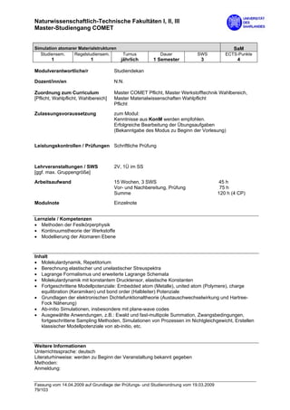 Naturwissenschaftlich-Technische Fakultäten I, II, III
Master-Studiengang COMET


Simulation atomarer Materialstrukturen                                                        SaM
  Studiensem.     Regelstudiensem.       Turnus           Dauer             SWS           ECTS-Punkte
        1                  1             jährlich      1 Semester            3                 4

Modulverantwortliche/r                Studiendekan

Dozent/inn/en                         N.N.

Zuordnung zum Curriculum              Master COMET Pflicht, Master Werkstofftechnik Wahlbereich,
[Pflicht, Wahlpflicht, Wahlbereich]   Master Materialwissenschaften Wahlpflicht
                                      Pflicht
Zulassungsvoraussetzung               zum Modul:
                                      Kenntnisse aus KonM werden empfohlen.
                                      Erfolgreiche Bearbeitung der Übungsaufgaben
                                      (Bekanntgabe des Modus zu Beginn der Vorlesung)


Leistungskontrollen / Prüfungen Schriftliche Prüfung



Lehrveranstaltungen / SWS             2V, 1Ü im SS
[ggf. max. Gruppengröße]
Arbeitsaufwand                        15 Wochen, 3 SWS                                 45 h
                                      Vor- und Nachbereitung, Prüfung                   75 h
                                      Summe                                            120 h (4 CP)

Modulnote                             Einzelnote


Lernziele / Kompetenzen
• Methoden der Festkörperphysik
• Kontinuumstheorie der Werkstoffe
• Modellierung der Atomaren Ebene



Inhalt
• Molekulardynamik, Repetitorium
• Berechnung elastischer und unelastischer Streuspektra
• Lagrange Formalismus und erweiterte Lagrange Schemata
• Molekulardynamik mit konstantem Drucktensor, elastische Konstanten
• Fortgeschrittene Modellpotenziale: Embedded atom (Metalle), united atom (Polymere), charge
   equilibration (Keramiken) und bond order (Halbleiter) Potenziale
• Grundlagen der elektronischen Dichtefunktionaltheorie (Austauschwechselwirkung und Hartree-
   Fock Näherung)
• Ab-initio Simulationen, insbesondere mit plane-wave codes
• Ausgewählte Anwendungen, z.B.: Ewald und fast-multipole Summation, Zwangsbedingungen,
   fortgeschrittene Sampling Methoden, Simulationen von Prozessen im Nichtgleichgewicht, Erstellen
   klassischer Modellpotenziale von ab-initio, etc.



Weitere Informationen
Unterrichtssprache: deutsch
Literaturhinweise: werden zu Beginn der Veranstaltung bekannt gegeben
Methoden:
Anmeldung:


Fassung vom 14.04.2009 auf Grundlage der Prüfungs- und Studienordnung vom 19.03.2009
79/103
 