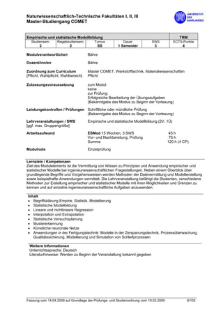 Naturwissenschaftlich-Technische Fakultäten I, II, III
Master-Studiengang COMET


Empirische und statistische Modellbildung                                                     TRM
  Studiensem.      Regelstudiensem.       Turnus           Dauer            SWS            ECTS-Punkte
        2                  2               SS          1 Semester            3                 4

Modulverantwortliche/r                Bähre

Dozent/inn/en                         Bähre

Zuordnung zum Curriculum              Master COMET, Werkstofftechnik, Materialwissenschaften
[Pflicht, Wahlpflicht, Wahlbereich]   Pflicht

Zulassungsvoraussetzung               zum Modul:
                                      keine
                                      zur Prüfung:
                                      Erfolgreiche Bearbeitung der Übungsaufgaben
                                      (Bekanntgabe des Modus zu Beginn der Vorlesung)

Leistungskontrollen / Prüfungen Schriftliche oder mündliche Prüfung
                                (Bekanntgabe des Modus zu Beginn der Vorlesung)
Lehrveranstaltungen / SWS             Empirische und statistische Modellbildung (2V, 1Ü)
[ggf. max. Gruppengröße]

Arbeitsaufwand                        ESMod 15 Wochen, 3 SWS                            45 h
                                      Vor- und Nachbereitung, Prüfung                   75 h
                                      Summe                                            120 h (4 CP)

Modulnote                             Einzelprüfung


Lernziele / Kompetenzen
Ziel des Modulelements ist die Vermittlung von Wissen zu Prinzipien und Anwendung empirischer und
statistischer Modelle bei ingenieurwissenschaftlichen Fragestellungen. Neben einem Überblick über
grundlegende Begriffe und Vorgehensweisen werden Methoden der Datenermittlung und Modellerstellung
sowie beispielhafte Anwendungen vermittelt. Die Lehrveranstaltung befähigt die Studenten, verschiedene
Methoden zur Erstellung empirischer und statistischer Modelle mit ihren Möglichkeiten und Grenzen zu
kennen und auf einzelne ingenieurwissenschaftliche Aufgaben anzuwenden.

Inhalt
• Begriffsklärung Empirie, Statistik, Modellierung
• Statistische Modellbildung
• Lineare und nichtlineare Regression
• Interpolation und Extrapolation
• Statistische Versuchsplanung
• Mustererkennung
• Künstliche neuronale Netze
• Anwendungen in der Fertigungstechnik: Modelle in der Zerspanungstechnik, Prozessüberwachung,
   Qualitätssicherung, Modellierung und Simulation von Schleifprozessen

 Weitere Informationen
 Unterrichtssprache: Deutsch
 Literaturhinweise: Werden zu Beginn der Veranstaltung bekannt gegeben




Fassung vom 14.04.2009 auf Grundlage der Prüfungs- und Studienordnung vom 19.03.2009               8/103
 