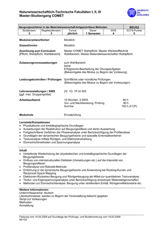 Naturwissenschaftlich-Technische Fakultäten I, II, III
Master-Studiengang COMET


Beugungsverfahren in der Materialwissenschaft-fortgeschrittene Methoden                      BEUG2
  Studiensem.   Regelstudiensem.        Turnus            Dauer            SWS             ECTS-Punkte
       3                  3             jährlich       1 Semester            4                  5

Modulverantwortliche/r                Mücklich
Dozent/inn/en                         Mücklich

Zuordnung zum Curriculum              Master COMET Wahlpflicht, Master Werkstofftechnik
[Pflicht, Wahlpflicht, Wahlbereich]   Wahlbereich, Master Materialwissenschaften Wahlpflicht


Zulassungsvoraussetzungen             zum Wahlbereich:
                                      keine
                                      Erfolgreiche Bearbeitung der Übungsaufgaben
                                      (Bekanntgabe des Modus zu Beginn der Vorlesung)

Leistungskontrollen / Prüfungen Schriftliche oder mündliche Prüfungen
                                (Bekanntgabe des Modus zu Beginn der Vorlesungen)


Lehrveranstaltungen / SWS             2V, 1Ü, 1P im WS
[ggf. max. Gruppengröße]

Arbeitsaufwand                        15 Wochen, 4 SWS                                  60 h
                                      Vor- und Nachbereitung, Prüfung                   90 h
                                      Summe                                            150 h (5 CP)


Modulnote                             Einzelprüfung

Lernziele/Kompetenzen
• Physikalische und kristallographische Grundlagen
• Auswirkungen der Realstruktur auf Beugungsreflexe und deren Auswertung
• Fortgeschrittene Verfahren der Phasenanalyse unter Berücksichtigung der Profilanalyse
• Grundlagen der dynamischen Beugungstheorie und spezielle Einkristallverfahren
• Texturanalyse mittels Röntgen- und Elektronenstrahlung
• Dünnschichtmethoden und Spannungsanalyse

Inhalt
• Vertiefende Wiederholung der physikalischen und kristallographische Grundlagen der
   Beugungstheorie
• Einfluss von mikrostrukturellen Defekten (Versetzungen etc.) auf die Intensität von
   Beugungsreflexen
• Profilanalyse und Rietveld-Methode
• Einführung in die dynamische Beugungstheorie und Anwendung bei Rocking-Kurven und
   Reciprocal Space Mapping
• Elektronen-Rückstreu-Beugung und Röntgenbeugung als Mittel zur quantitativen Texturanalyse
• Textur- und Eigenspannungsanalyse unter Berücksichtigung anisotroper Materialeigenschaften
• Methoden zur Dünnschichtanalyse: Beugung unter streifendem Einfall, Röntgenreflektometrie etc.

Weitere Informationen
Unterrichtssprache: deutsch
Literaturhinweise: werden zu Beginn der Veranstaltung bekannt gegeben
Skript zur Vorlesungen
Methoden:
Anmeldung:



Fassung vom 14.04.2009 auf Grundlage der Prüfungs- und Studienordnung vom 19.03.2009
84/103
 