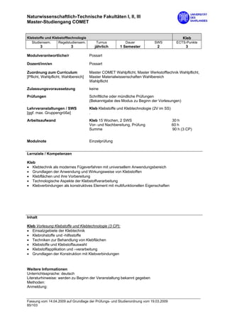 Naturwissenschaftlich-Technische Fakultäten I, II, III
Master-Studiengang COMET


Klebstoffe und Klebstofftechnologie                                                          Kleb
   Studiensem.    Regelstudiensem.       Turnus           Dauer             SWS          ECTS-Punkte
         3                 3             jährlich      1 Semester            2                3

Modulverantwortliche/r                Possart

Dozent/inn/en                         Possart

Zuordnung zum Curriculum              Master COMET Wahlpflicht, Master Werkstofftechnik Wahlpflicht,
[Pflicht, Wahlpflicht, Wahlbereich]   Master Materialwissenschaften Wahlbereich
                                      Wahlpflicht
Zulassungsvoraussetzung               keine

Prüfungen                             Schriftliche oder mündliche Prüfungen
                                      (Bekanntgabe des Modus zu Beginn der Vorlesungen)

Lehrveranstaltungen / SWS             Kleb Klebstoffe und Klebtechnologie (2V im SS)
[ggf. max. Gruppengröße]              .
Arbeitsaufwand                        Kleb 15 Wochen, 2 SWS                            30 h
                                      Vor- und Nachbereitung, Prüfung                  60 h
                                      Summe                                            90 h (3 CP)


Modulnote                             Einzelprüfung


Lernziele / Kompetenzen

Kleb
• Klebtechnik als modernes Fügeverfahren mit universellem Anwendungsbereich
• Grundlagen der Anwendung und Wirkungsweise von Klebstoffen
• Klebflächen und ihre Vorbereitung
• Technologische Aspekte der Klebstoffverarbeitung
• Klebverbindungen als konstruktives Element mit multifunktionellen Eigenschaften




Inhalt

Kleb Vorlesung Klebstoffe und Klebtechnologie (3 CP):
• Einsatzgebiete der Klebtechnik
• Klebrohstoffe und -hilfsstoffe
• Techniken zur Behandlung von Klebflächen
• Klebstoffe und Klebstoffauswahl
• Klebstoffapplikation und –verarbeitung
• Grundlagen der Konstruktion mit Klebverbindungen



Weitere Informationen
Unterrichtssprache: deutsch
Literaturhinweise: werden zu Beginn der Veranstaltung bekannt gegeben
Methoden:
Anmeldung:


Fassung vom 14.04.2009 auf Grundlage der Prüfungs- und Studienordnung vom 19.03.2009
85/103
 